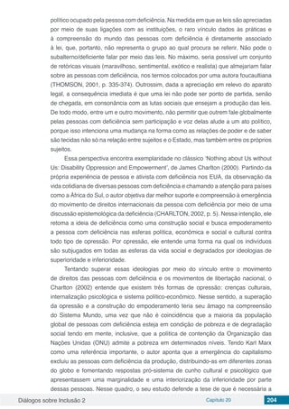 Diálogos sobre Inclusão 2 Capítulo 20 204
político ocupado pela pessoa com deficiência. Na medida em que as leis são apreciadas
por meio de suas ligações com as instituições, o raro vínculo dados às práticas e
à compreensão do mundo das pessoas com deficiência é diretamente associado
à lei, que, portanto, não representa o grupo ao qual procura se referir. Não pode o
subalterno/deficiente falar por meio das leis. No máximo, seria possível um conjunto
de retóricas visuais (maravilhoso, sentimental, exótico e realista) que almejariam falar
sobre as pessoas com deficiência, nos termos colocados por uma autora foucaultiana
(THOMSON, 2001, p. 335-374). Outrossim, dada a apreciação em relevo do aparato
legal, a consequência imediata é que uma lei não pode ser ponto de partida, senão
de chegada, em consonância com as lutas sociais que ensejam a produção das leis.
De todo modo, entre um e outro movimento, não permitir que outrem fale globalmente
pelas pessoas com deficiência sem participação e voz delas alude a um ato político,
porque isso intenciona uma mudança na forma como as relações de poder e de saber
são tecidas não só na relação entre sujeitos e o Estado, mas também entre os próprios
sujeitos.
Essa perspectiva encontra exemplaridade no clássico ‘Nothing about Us without
Us: Disability Oppression and Empowerment’, de James Charlton (2000). Partindo da
própria experiência de pessoa e ativista com deficiência nos EUA, da observação da
vida cotidiana de diversas pessoas com deficiência e chamando a atenção para países
como a África do Sul, o autor objetiva dar melhor suporte e compreensão à emergência
do movimento de direitos internacionais da pessoa com deficiência por meio de uma
discussão epistemológica da deficiência (CHARLTON, 2002, p. 5). Nessa intenção, ele
retoma a ideia de deficiência como uma construção social e busca empoderamento
a pessoa com deficiência nas esferas política, econômica e social e cultural contra
todo tipo de opressão. Por opressão, ele entende uma forma na qual os indivíduos
são subjugados em todas as esferas da vida social e degradados por ideologias de
superioridade e inferioridade.
Tentando superar essas ideologias por meio do vínculo entre o movimento
de direitos das pessoas com deficiência e os movimentos de libertação nacional, o
Charlton (2002) entende que existem três formas de opressão: crenças culturais,
internalização psicológica e sistema político-econômico. Nesse sentido, a superação
da opressão e a construção do empoderamento teria seu âmago na compreensão
do Sistema Mundo, uma vez que não é coincidência que a maioria da população
global de pessoas com deficiência esteja em condição de pobreza e de degradação
social tendo em mente, inclusive, que a política de contenção da Organização das
Nações Unidas (ONU) admite a pobreza em determinados níveis. Tendo Karl Marx
como uma referência importante, o autor aponta que a emergência do capitalismo
excluiu as pessoas com deficiência da produção, distribuindo-as em diferentes zonas
do globo e fomentando respostas pró-sistema de cunho cultural e psicológico que
apresentassem uma marginalidade e uma interiorização da inferioridade por parte
dessas pessoas. Nesse quadro, o seu estudo defende a tese de que é necessária a
 