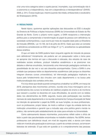Diálogos sobre Inclusão 2 Capítulo 20 206
criar uma nova categoria sobre o sujeito parcial, incompleto, cuja concretização não é
a autonomia e a independência, mas sim a dependência e interdependência” (DAVIS,
2006, p. 241). É essa noção que, mesmo quando não citada, embasa todo o vocabulário
de Shakespeare (2018).
4 | 	RESULTADOS
Neste tópico, queremos apontar aplicações das discussões os ESD à atuação
da Diretoria de Políticas e Ações Inclusivas (DAIN) da Universidade do Estado do Rio
Grande do Norte. Como o próprio nome sugere, a DAIN recepciona a intervenção
política para a compreensão e transformação do papel da pessoa com deficiência na
sociedade contemporânea, o que ocorre por meio do respaldo dado pela Lei Brasileira
de Inclusão (BRASIL. Lei 13.146, de 6 de julho de 2015). Dado que esta Lei concebe
a deficiência considerando os ESD (ver Artigo 2º, § 1º), acreditamos na aplicabilidade
dessa analítica.
O que um ledor da DAIN poderia fazer enquanto agente de inclusão da pessoa
com deficiência? Inicialmente, ele poderia ser um pesquisador sobre o tema para
se apropriar dos termos em que a discussão é colocada, dos estudos de caso de
realidades sociais similares, produzir trabalhos acadêmicos e se posicionar nos
debates e dilemas envolvidos, tencionando uma intervenção pedagógica centrada na
possibilidade de dar vez e voz aos discentes acompanhados. Como a DAIN é uma
unidade que perpassa todos os departamentos acadêmicos (até porque os discentes
integram diversos cursos universitários), tal intervenção pedagógica implicaria na
busca pelo fortalecimento dos vínculos com cada departamento e na busca pela
institucionalização dos contatos entre eles.
Foi à luz disso que desde quando começamos a trabalhar na UERN, em março de
2018, planejamos dois movimentos: primeiro, reunião e/ou troca mensagens com os
coordenadores dos cursos na tentativa de viabilizar projetos de ensino e de monitoria
que viessem a auxiliar os discentes em suas dificuldades, de acordo com os relatos
deles nos atendimentos da DAIN; segundo, busca pela participação nas reuniões
mensais de cada departamento e na reunião semestral do Campus Avançado de Natal
na intenção de apresentar o papel da DAIN, as suas funções, os seus profissionais,
ouvir os professores, propor ideias, de modo a ratificar o lugar da unidade dentro da
instituição universitária e garantir que a inclusão seja uma política geral e tecida na
prática, não somente pelo estabelecimento de cotas para entrada na Universidade.
Como adensamento desses movimentos, procuramos refletir sobre o ofício de
ledor a partir das peculiaridades encontradas no trabalho cotidiano. Na UERN, temos
professores com deficiência visual, em nível de cegueira total, e alunos com baixa
visão em nível de pós-graduação e outros que, a partir do contato conosco, se tornaram
bolsistas de extensão. O que está em questão aí é o empoderamento das pessoas
 