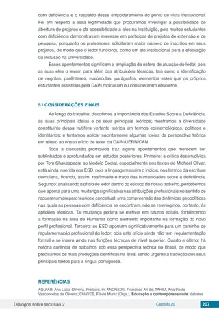 Diálogos sobre Inclusão 2 Capítulo 20 207
com deficiência e o respaldo desse empoderamento do ponto de vista institucional.
Foi em respeito a essa legitimidade que procuramos investigar a possibilidade de
abertura de projetos e da acessibilidade a eles na instituição, pois muitos estudantes
com deficiência demonstravam interesse em participar de projetos de extensão e de
pesquisa, porquanto os professores solicitaram maior número de inscritos em seus
projetos, de modo que o ledor funcionou como um elo institucional para a efetivação
da inclusão na universidade.
Esses apontamentos significam a ampliação da esfera de atuação do ledor, pois
as suas eles o levam para além das atribuições técnicas, tais como a identificação
de negritos, parênteses, maiúsculas, parágrafos, elementos estes que os próprios
estudantes assistidos pela DAIN moldaram ou consideraram obsoletos.
5 | 	CONSIDERAÇÕES FINAIS
Ao longo do trabalho, discutimos a importância dos Estudos Sobre a Deficiência,
as suas principais ideias e os seus principais teóricos; mostramos a diversidade
constituinte dessa frutífera vertente teórica em termos epistemológicos, políticos e
identitários; e tentamos aplicar sucintamente algumas ideias da perspectiva teórica
em relevo ao nosso ofício de ledor da DAIN/UERN/CAN.
Toda a discussão promovida traz alguns apontamentos que merecem ser
sublinhados e aprofundados em estudos posteriores. Primeiro: a crítica desenvolvida
por Tom Shakespeare ao Modelo Social, especialmente aos textos de Michael Oliver,
está ainda inserida nos ESD, pois a linguagem assim o indicia, nos termos da escritura
derridiana, ficando, assim, reafirmado o traço das humanidades sobre a deficiência.
Segundo: analisando o ofício de ledor dentro do escopo do nosso trabalho, percebemos
que aponta para uma mudança significativa nas atribuições profissionais no sentido de
requerer um preparo teórico e conceitual, uma compreensão das dinâmicas geopolíticas
nas quais as pessoas com deficiência se encontram, não se restringindo, portanto, às
aptidões técnicas. Tal mudança poderá se efetivar em futuros editais, fortalecendo
a formação na área de Humanas como elemento importante na formação do novo
perfil profissional. Terceiro: os ESD apontam significativamente para um caminho de
regulamentação profissional do ledor, pois este ofício ainda não tem regulamentação
formal e se insere ainda nas funções técnicas de nível superior. Quarto e último: há
notória carência de trabalhos sob essa perspectiva teórica no Brasil, de modo que
precisamos de mais produções científicas na área, sendo urgente a tradução dos seus
principais textos para a língua portuguesa.
REFERÊNCIAS
AGUIAR, Ana Lúcia Oliveira. Prefácio. In: ANDRADE, Francisco Ari de; TAHIM, Ana Paula
Vasconcelos de Oliveira; CHAVES, Flávio Muniz (Orgs.). Educação e contemporaneidade: debates
 