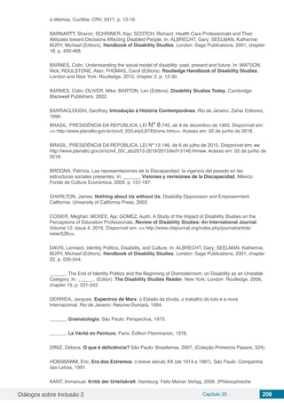 Diálogos sobre Inclusão 2 Capítulo 20 208
e dilemas. Curitiba: CRV, 2017. p. 13-16.
BARNARTT, Sharon; SCHRINER, Kay; SCOTCH, Richard. Health Care Professionals and Their
Attitudes toward Decisions Affecting Disabled People. In: ALBRECHT, Gary; SEELMAN, Katherine;
BURY, Michael (Editors). Handbook of Disability Studies. London: Sage Publications, 2001, chapter
18. p. 450-468.
BARNES, Colin. Understanding the social model of disability: past, present and future. In: WATSON,
Nick; ROULSTONE, Alan; THOMAS, Carol (Editors). Routledge Handbook of Disability Studies.
London and New York: Routledge, 2012, chapter 2. p. 12-30.
BARNES, Colin; OLIVER, Mike; BARTON, Len (Editors). Disability Studies Today. Cambridge:
Blackwell Publishers, 2002.
BARRACLOUGH, Geoffrey. Introdução à História Contemporânea. Rio de Janeiro: Zahar Editores,
1996.
BRASIL. PRESIDÊNCIA DA REPÚBLICA. LEI Nº 8.745, de 9 de dezembro de 1993. Disponível em:
<< http://www.planalto.gov.br/ccivil_03/Leis/L8745cons.htm>>. Acesso em: 02 de junho de 2018.
BRASIL. PRESIDÊNCIA DA REPÚBLICA. LEI Nº 13.146, de 6 de julho de 2015. Disponível em: <<
http://www.planalto.gov.br/ccivil_03/_ato2015-2018/2015/lei/l13146.htm>>. Acesso em: 02 de junho de
2018.
BROGNA, Patrícia. Las representaciones de la Discapacidad: la vigencia del pasado en las
estructuras sociales presentes. In: ______. Visiones y revisiones de la Discapacidad. México:
Fondo de Cultura Económica, 2009. p. 157-187.
CHARLTON, James. Nothing about Us without Us: Disability Oppression and Empowerment.
California: University of California Press, 2002.
COSIER, Meghan; MCKEE, Aja; GOMEZ, Audri. A Study of the Impact of Disability Studies on the
Perceptions of Education Professionals. Review of Disability Studies: An International Journal.
Volume 12, issue 4, 2016. Disponível em: << http://www.rdsjournal.org/index.php/journal/article/
view/528>>.
DAVIS, Lennard. Identity Politics, Disability, and Culture. In: ALBRECHT, Gary; SEELMAN, Katherine;
BURY, Michael (Editors). Handbook of Disability Studies. London: Sage Publications, 2001, chapter
22. p. 535-544.
______. The End of Identity Politics and the Beginning of Dismodernism: on Disability as an Unstable
Category. In: ______. (Editor). The Disability Studies Reader. New York; London: Routledge, 2006,
chapter 19. p. 231-242.
DERRIDA, Jacques. Espectros de Marx: o Estado da dívida, o trabalho do luto e a nova
Internacional. Rio de Janeiro: Relume-Dumará, 1994.
______. Gramatologia. São Paulo: Perspectiva, 1973.
______. La Vérité en Peinture. Paris: Édition Flammarion, 1978.
DINIZ, Débora. O que é deficiência? São Paulo: Brasiliense, 2007. (Coleção Primeiros Passos, 324).
HOBSBAWM, Eric. Era dos Extremos: o breve século XX (de 1914 a 1991). São Paulo: Companhia
das Letras, 1991.
KANT, Immanuel. Kritik der Urteilskraft. Hamburg: Felix Meiner Verlag, 2006. (Philosophische
 