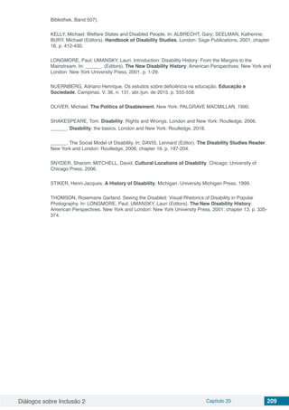 Diálogos sobre Inclusão 2 Capítulo 20 209
Bibliothek, Band 507).
KELLY, Michael. Welfare States and Disabled People. In: ALBRECHT, Gary; SEELMAN, Katherine;
BURY, Michael (Editors). Handbook of Disability Studies. London: Sage Publications, 2001, chapter
16. p. 412-430.
LONGMORE, Paul; UMANSKY, Lauri. Introduction: Disability History: From the Margins to the
Mainstream. In: ______. (Editors). The New Disability History: American Perspectives. New York and
London: New York University Press, 2001. p. 1-29.
NUERNBERG, Adriano Henrique. Os estudos sobre deficiência na educação. Educação e
Sociedade. Campinas. V. 36, n. 131, abr./jun. de 2015. p. 555-558.
OLIVER, Michael. The Politics of Disablement. New York: PALGRAVE MACMILLAN, 1990.
SHAKESPEARE, Tom. Disability: Rights and Wrongs. London and New York: Routledge, 2006.
______. Disability: the basics. London and New York: Routledge, 2018.
______. The Social Model of Disability. In: DAVIS, Lennard (Editor). The Disability Studies Reader.
New York and London: Routledge, 2006, chapter 16. p. 197-204.
SNYDER, Sharom; MITCHELL, David. Cultural Locations of Disability. Chicago: University of
Chicago Press, 2006.
STIKER, Henri-Jacques. A History of Disability. Michigan: University Michigan Press, 1999.
THOMSON, Rosemarie Garland. Seeing the Disabled: Visual Rhetorics of Disability in Popular
Photography. In: LONGMORE, Paul; UMANSKY, Lauri (Editors). The New Disability History:
American Perspectives. New York and London: New York University Press, 2001, chapter 13. p. 335-
374.
 