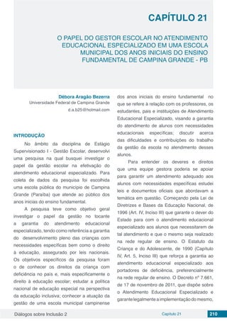 Diálogos sobre Inclusão 2 Capítulo 21 210
CAPÍTULO 21
doi
O PAPEL DO GESTOR ESCOLAR NO ATENDIMENTO
EDUCACIONAL ESPECIALIZADO EM UMA ESCOLA
MUNICIPAL DOS ANOS INICIAIS DO ENSINO
FUNDAMENTAL DE CAMPINA GRANDE - PB
Débora Aragão Bezerra
Universidade Federal de Campina Grande
d.a.b25@hotmail.com
INTRODUÇÃO
No âmbito da disciplina de Estágio
Supervisionado I - Gestão Escolar, desenvolvi
uma pesquisa na qual busquei investigar o
papel da gestão escolar na efetivação do
atendimento educacional especializado. Para
coleta de dados da pesquisa foi escolhida
uma escola pública do município de Campina
Grande (Paraíba) que atende ao público dos
anos inicias do ensino fundamental.
A pesquisa teve como objetivo geral
investigar o papel da gestão no tocante
a garantia do atendimento educacional
especializado, tendo como referência a garantia
do desenvolvimento pleno das crianças com
necessidades específicas bem como o direito
à educação, assegurado por leis nacionais.
Os objetivos específicos da pesquisa foram
o de conhecer os direitos da criança com
deficiência no país e, mais especificamente o
direito à educação escolar; estudar a política
nacional de educação especial na perspectiva
da educação inclusiva; conhecer a atuação da
gestão de uma escola municipal campinense
dos anos iniciais do ensino fundamental no
que se refere à relação com os professores, os
estudantes, pais e instituições de Atendimento
Educacional Especializado, visando a garantia
do atendimento de alunos com necessidades
educacionais específicas; discutir acerca
das dificuldades e contribuições do trabalho
da gestão da escola no atendimento desses
alunos.
Para entender os deveres e direitos
que uma equipe gestora poderia se apoiar
para garantir um atendimento adequado aos
alunos com necessidades específicas estudei
leis e documentos oficiais que abordavam a
temática em questão. Começando pela Lei de
Diretrizes e Bases da Educação Nacional, de
1996 (Art. IV, Inciso III) que garante o dever do
Estado para com o atendimento educacional
especializado aos alunos que necessitarem de
tal atendimento e que o mesmo seja realizado
na rede regular de ensino. O Estatuto da
Criança e do Adolescente, de 1990 (Capítulo
IV, Art. 5, Inciso III) que reforça a garantia ao
atendimento educacional especializado aos
portadores de deficiência, preferencialmente
na rede regular de ensino. O Decreto nº 7.661,
de 17 de novembro de 2011, que dispõe sobre
o Atendimento Educacional Especializado e
garantelegalmenteaimplementaçãodomesmo,
 