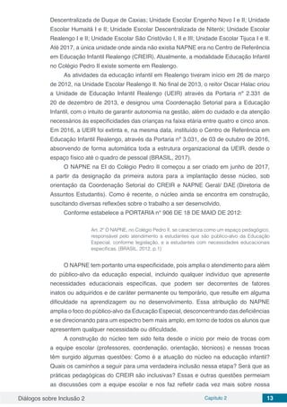 Diálogos sobre Inclusão 2 Capítulo 2 13
Descentralizada de Duque de Caxias; Unidade Escolar Engenho Novo I e II; Unidade
Escolar Humaitá I e II; Unidade Escolar Descentralizada de Niterói; Unidade Escolar
Realengo I e II; Unidade Escolar São Cristóvão I, II e III; Unidade Escolar Tijuca I e II.
Até 2017, a única unidade onde ainda não existia NAPNE era no Centro de Referência
em Educação Infantil Realengo (CREIR). Atualmente, a modalidade Educação Infantil
no Colégio Pedro II existe somente em Realengo.
As atividades da educação infantil em Realengo tiveram início em 26 de março
de 2012, na Unidade Escolar Realengo II. No final de 2013, o reitor Oscar Halac criou
a Unidade de Educação Infantil Realengo (UEIR) através da Portaria nº 2.331 de
20 de dezembro de 2013, e designou uma Coordenação Setorial para a Educação
Infantil, com o intuito de garantir autonomia na gestão, além do cuidado e da atenção
necessários às especificidades das crianças na faixa etária entre quatro e cinco anos.
Em 2016, a UEIR foi extinta e, na mesma data, instituído o Centro de Referência em
Educação Infantil Realengo, através da Portaria nº 3.031, de 03 de outubro de 2016,
absorvendo de forma automática toda a estrutura organizacional da UEIR, desde o
espaço físico até o quadro de pessoal (BRASIL, 2017).
O NAPNE na EI do Colégio Pedro II começou a ser criado em junho de 2017,
a partir da designação da primeira autora para a implantação desse núcleo, sob
orientação da Coordenação Setorial do CREIR e NAPNE Geral/ DAE (Diretoria de
Assuntos Estudantis). Como é recente, o núcleo ainda se encontra em construção,
suscitando diversas reflexões sobre o trabalho a ser desenvolvido.
Conforme estabelece a PORTARIA n° 906 DE 18 DE MAIO DE 2012:
Art. 2º O NAPNE, no Colégio Pedro II, se caracteriza como um espaço pedagógico,
responsável pelo atendimento a estudantes que são público-alvo da Educação
Especial, conforme legislação, e a estudantes com necessidades educacionais
específicas. (BRASIL, 2012, p.1)
O NAPNE tem portanto uma especificidade, pois amplia o atendimento para além
do público-alvo da educação especial, incluindo qualquer indivíduo que apresente
necessidades educacionais específicas, que podem ser decorrentes de fatores
inatos ou adquiridos e de caráter permanente ou temporário, que resulte em alguma
dificuldade na aprendizagem ou no desenvolvimento. Essa atribuição do NAPNE
amplia o foco do público-alvo da Educação Especial, desconcentrando das deficiências
e se direcionando para um espectro bem mais amplo, em torno de todos os alunos que
apresentem qualquer necessidade ou dificuldade.
A construção do núcleo tem sido feita desde o início por meio de trocas com
a equipe escolar (professores, coordenação, orientação, técnicos) e nessas trocas
têm surgido algumas questões: Como é a atuação do núcleo na educação infantil?
Quais os caminhos a seguir para uma verdadeira inclusão nessa etapa? Será que as
práticas pedagógicas do CREIR são inclusivas? Essas e outras questões permeiam
as discussões com a equipe escolar e nos faz refletir cada vez mais sobre nossa
 