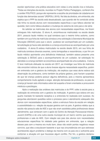 Diálogos sobre Inclusão 2 Capítulo 21 212
escolar oportunizar uma prática educativa com vistas à uma escola viva e inclusiva.
“Todas as intenções da escola, reunidas no Projeto Político Pedagógico, conferem-lhe
o caráter POLÍTICO, porque ele representa a escolha de prioridades de cidadania em
função das demandas sociais” (ROPOLI, 2010). Na fala da diretora, em entrevista, ela
explica que o PPP da escola está desatualizado, que quando ele foi concluído ainda
não tinha na escola alunos com necessidades específicas e que faltava abordar tal
questão, bem como faltava atualizar a mudança do sistema de ciclo para o de série.
Ao solicitar as matrículas dos alunos com necessidades específicas, me foram
entregues três matrículas. O aluno A, encontrava-se matriculado na escola desde
2011, possuía laudo médico no qual constava que o mesmo tinha autismo, como
também em sua ficha de matrícula constava uma solicitação à Secretaria Municipal de
Educação (SEDUC) para que o aluno  pudesse ser acompanhado por um cuidador,
tal solicitação já havia sido atendida e a criança encontrava-se acompanhado por uma
cuidadora.  A aluna B estava matriculada na escola desde 2015, em sua ficha de
matrícula constava diversos exames, como tomografias e ressonâncias, e por fim um
laudo médico apontando uma deficiência intelectual, também estava presente uma
solicitação à SEDUC para o acompanhamento de um cuidador, tal solicitação foi
atendida e a criança também se encontrava acompanhado de uma cuidadora.  A aluna
C teve matrícula efetuada na escola em 2017, ao investigar sua ficha de matrícula
não encontrei indícios de que a aluna tivesse alguma necessidade específica, porém
em entrevista com a gestora da instituição, ela explicou que essa aluna estava sob
observação da professora, como também da própria gestora, pois haviam suspeitas
de que tal criança poderia possuir alguma deficiência, pois a mesma apresentava
comportamento muito agitado e exigia  atenção demasiada da professora, os pais da
criança já haviam sido informados sobre tal suspeita e foram orientados a procurarem
médicos e psicólogos.
Após a realização das análises das matrículas e do PPP, voltei à escola para a
realização da entrevista com a gestora da instituição. A gestora que estava em seu
quarto mandato foi bastante receptiva e a entrevista foi realizada com sucesso. As
perguntas abordaram questões sobre o processo para o atendimento adequado dos
alunos com necessidades específicas, sobre a estrutura física da escola em relação
à acessibilidade e a relação da equipe gestora com os pais. A gestora relatou que a
escola não possuía sala de AEE e que não eram assistidos pelos profissionais desse
atendimento, que contavam com o apoio do Centro de Atenção Psicossocial Infanto-
Juvenil (CAPSi) e de uma outra escola municipal de um bairro vizinho que possuía
profissionais e sala do AEE. Com relação aos pais dos alunos com necessidades
educacionais específicas foi relatado pela gestora em entrevista, que a relação
desses pais com a mesma era muito bom, disse não existir pontos negativos nesse
convívio, que eles a escutavam bastante e que nas circunstâncias em que estivesse
acontecendo algum problema o diálogo da mesma com os pais era o suficiente para
contornar a situação em que houvesse algum conflito. Por fim, a gestora declarou
 