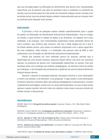 Diálogos sobre Inclusão 2 Capítulo 21 213
que seu principal papel na efetivação do atendimento aos alunos com necessidades
específicas era de garantir que eles se sentissem bem e acolhidos no ambiente da
escola e que se preocupava em não excluí-los buscando integrar essas crianças com
as tantas outras, que era através desse cuidado e dessa atenção que as crianças iriam
se sentindo parte daquele meio escolar.
DISCUSSÃO
A princípio o foco da pesquisa estava voltado especificamente para o papel
do gestor na efetivação do Atendimento Educacional Especializado, mas ao chegar
na escola, a qual construí e coletei os dados e as amostras, me deparei com outra
realidade: a de crianças com necessidades específicas sendo atendidas dentro de
outro contexto, que embora seja inclusivo, não era o ideal exigido por lei e que é
de direito desses alunos, pois esses só estavam amparados com o apoio específico
de uma cuidadora, cada criança, e a instituição não possuía sala de AEE e nem
professores com formação no atendimento educacional especializado.
Diante dos estudos por mim realizado acerca do assunto, percebi que a
objetivação de uma escola inclusiva, segundo Ropoli (2010) não deve ser resumida
apenas na presença de alunos com necessidades específicas na escola, mas que
aconteça toda uma mudança nas práticas pedagógicas, da estrutura física do prédio
da instituição, e de formação dos professores e gestores em prol do desenvolvimento
integral desses alunos.
Quando o assunto é educação especial, educação inclusiva e suas implicações
a muito a se estudar, a se descobrir, a se pesquisar. é algo amplo e suas efetivações
envolvem diversos contextos além das práticas pedagógicas e educacionais, envolve
o atendimento psicológico, social e por as vezes até fisioterápico, em que muitas vezes
apenas o gestor escolar não terá meios de viabilizar todos esses recursos através do
âmbito escolar e educacional.
REFERÊNCIAS
ANDRÉ, Marli E.D.A. Etnografia da prática escolar. Campinas: Papirus, 195. 130p (Série Prática
Pedagógica)
BOGDAN, Robert; BIKLEN, Sari. Investigação qualitativa em educação: fundamentos, métodos e
técnicas. In: Investigação qualitativa em educação. Portugal: Porto Editora, 1994, p. 15-80.
BRASIL. Decreto nº 7.661, de 17 de novembro de 2011. Dispõe sobre a Educação Especial, o
Atendimento Educacional Especializado – AEE e dá outras providências
BRASIL. Estatuto da criança e do adolescente: Lei federal nº 8069, de 13 de julho de 1990. Rio de
Janeiro: Imprensa Oficial, 2002.
CRUZ NETO, Otávio. O trabalho de campo como descoberta e criação. In: MINAYO, Maria Cecília
 