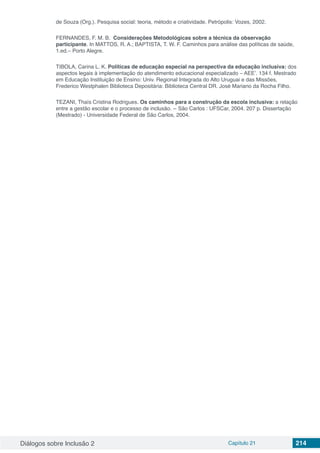 Diálogos sobre Inclusão 2 Capítulo 21 214
de Souza (Org.). Pesquisa social: teoria, método e criatividade. Petrópolis: Vozes, 2002.
FERNANDES, F. M. B.  Considerações Metodológicas sobre a técnica da observação
participante. In MATTOS, R. A.; BAPTISTA, T. W. F. Caminhos para análise das políticas de saúde,
1.ed.– Porto Alegre.
TIBOLA, Carina L. K. Políticas de educação especial na perspectiva da educação inclusiva: dos
aspectos legais à implementação do atendimento educacional especializado – AEE’. 134 f. Mestrado
em Educação Instituição de Ensino: Univ. Regional Integrada do Alto Uruguai e das Missões,
Frederico Westphalen Biblioteca Depositária: Biblioteca Central DR. José Mariano da Rocha Filho.
TEZANI, Thaís Cristina Rodrigues. Os caminhos para a construção da escola inclusiva: a relação
entre a gestão escolar e o processo de inclusão. -- São Carlos : UFSCar, 2004. 207 p. Dissertação
(Mestrado) - Universidade Federal de São Carlos, 2004.
 
