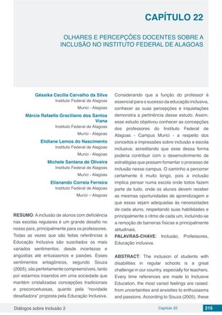 Diálogos sobre Inclusão 2 Capítulo 22 215
CAPÍTULO 22
doi
OLHARES E PERCEPÇÕES DOCENTES SOBRE A
INCLUSÃO NO INSTITUTO FEDERAL DE ALAGOAS
Géssika Cecília Carvalho da Silva
Instituto Federal de Alagoas
Murici - Alagoas
Márcia Rafaella Graciliano dos Santos
Viana
Instituto Federal de Alagoas
Murici - Alagoas
Elidiane Lemos do Nascimento
Instituto Federal de Alagoas
Murici - Alagoas
Michele Santana de Oliveira
Instituto Federal de Alagoas
Murici - Alagoas
Elisnando Correia Ferreira
Instituto Federal de Alagoas
Murici – Alagoas
RESUMO: A inclusão de alunos com deficiência
nas escolas regulares é um grande desafio no
nosso país, principalmente para os professores.
Todas as vezes que são feitas referências à
Educação Inclusiva são suscitados os mais
variados sentimentos: desde incertezas e
angústias até entusiasmos e paixões. Esses
sentimentos antagônicos, segundo Souza
(2005),sãoperfeitamentecompreensíveis,tanto
por estarmos inseridos em uma sociedade que
mantém cristalizadas concepções tradicionais
e preconceituosas, quanto pela “novidade
desafiadora” proposta pela Educação Inclusiva.
Considerando que a função do professor é
essencial para o sucesso da educação inclusiva,
conhecer as suas percepções e inquietações
demonstra a pertinência desse estudo. Assim,
esse estudo objetivou conhecer as concepções
dos professores do Instituto Federal de
Alagoas - Campus Murici - a respeito dos
conceitos e impressões sobre inclusão e escola
inclusiva; acreditando que esse dessa forma
poderia contribuir com o desenvolvimento de
estratégias que possam fomentar o processo de
inclusão nesse campus. O caminho a percorrer
certamente é muito longo, pois a inclusão
implica pensar numa escola onde todos fazem
parte de tudo, onde os alunos devem receber
as mesmas oportunidades de aprendizagem e
que essas sejam adequadas às necessidades
de cada aluno, respeitando suas habilidades e
principalmente o ritmo de cada um, incluindo-se
a remoção de barreiras físicas e principalmente
atitudinais.
PALAVRAS-CHAVE: Inclusão, Professores,
Educação inclusiva.
ABSTRACT: The inclusion of students with
disabilities in regular schools is a great
challenge in our country, especially for teachers.
Every time references are made to Inclusive
Education, the most varied feelings are raised:
from uncertainties and anxieties to enthusiasms
and passions. According to Souza (2005), these
 