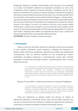 Diálogos sobre Inclusão 2 Capítulo 22 216
antagonistic feelings are perfectly understandable, both because we are embedded
in a society that maintains traditional and prejudiced conceptions as well as the
“challenging novelty” proposed by Inclusive Education. Considering that the role of
teachers is essential for the success of inclusive education, knowing their perceptions
and concerns demonstrates the pertinence of this study. Thus, this study aimed to know
the conceptions of the teachers of the Instituto Federal de Alagoas - Campus Murici -
regarding concepts and impressions about inclusion and inclusive school; believing that
this way could contribute to the development of strategies that can foster the inclusion
process in this campus. The way to go certainly is very long, since inclusion implies
thinking about a school where everyone is part of everything, where students should
receive the same learning opportunities and that these are appropriate to the needs of
each student, respecting their abilities and especially the pace of each, including the
removal of physical barriers and especially attitudinal barriers.
KEYWORDS: Inclusion, Teachers, Inclusive education.
1 | 	INTRODUÇÃO
Todas as vezes que são feitas referências à Educação Inclusiva são suscitados
os mais variados sentimentos: desde incertezas e angústias até entusiasmos e
paixões. Esses sentimentos antagônicos, segundo Souza (2005), são perfeitamente
compreensíveis, tanto por estarmos inseridos em uma sociedade que mantém
cristalizadas concepções tradicionais e preconceituosas, quanto pela “novidade
desafiadora” proposta pela Educação Inclusiva. Complementando, Silva e Aranha
(2005) afirmam que:
[...] a mudança de um sistema educacional, que se caracterizou tradicionalmente
por ser excludente e segregatório, para um sistema educacional que se comprometa
efetivamente a responder, com qualidade e eficiência, às necessidades
educacionais de todos, inclusive às dos alunos que apresentam necessidades
educacionais especiais, exige um processo complexo de transformação tanto do
pensar educacional, como da prática cotidiana do ensino (SILVA; ARANHA, 2005,
p. 374).
Segundo Ferreira (2007), a história das tentativas de mudanças Pedagógicas:
 
[...] tem centrado a inovação educacional na reforma de métodos, técnicas e
programas, deixando intocadas as práticas, a estrutura da instituição, as relações
escolares, as posturas profissionais, os tempos e espaços onde se processa
a educação do aluno e, ainda, os rituais que dão concretude aos conteúdos
intelectuais e formativos da escola (FERREIRA, 2007, p.545).
Ainda que inicialmente as pessoas mudem seu discurso na direção do
politicamente esperado e considerado correto, Silva e Aranha (2005) observam que,
não raro, as mesmas continuam mantendo um padrão de comportamento tradicional e
conservador, que destoa da proposta inovadora da educação inclusiva.
 