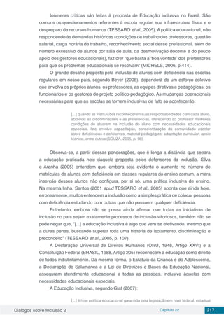 Diálogos sobre Inclusão 2 Capítulo 22 217
Inúmeras críticas são feitas à proposta de Educação Inclusiva no Brasil. São
comuns os questionamentos referentes à escola regular, sua infraestrutura física e o
despreparo de recursos humanos (TESSARO et al., 2005). A política educacional, não
respondendo às demandas históricas (condições de trabalho dos professores, questão
salarial, carga horária de trabalho, reconhecimento social desse profissional, além do
número excessivo de alunos por sala de aula, da desmotivação docente e do pouco
apoio dos gestores educacionais), faz crer “que basta a ‘boa vontade’ dos professores
para que os problemas educacionais se resolvam” (MICHELS, 2006, p.414).
O grande desafio proposto pela inclusão de alunos com deficiência nas escolas
regulares em nosso país, segundo Beyer (2006), dependerá de um esforço coletivo
que envolva os próprios alunos, os professores, as equipes diretivas e pedagógicas, os
funcionários e os gestores do projeto político-pedagógico. As mudanças operacionais
necessárias para que as escolas se tornem inclusivas de fato só acontecerão:
[...] quando as instituições reconhecerem suas responsabilidades com cada aluno,
abolindo as discriminações e as preferências, oferecendo ao professor melhores
condições de atuarem na inclusão do aluno com necessidades educacionais
especiais. Isto envolve capacitação, conscientização da comunidade escolar
sobre deficiências e deficientes, material pedagógico, adaptação curricular, apoio
técnico, entre outros (SOUZA, 2005, p. 98).
Observa-se, a partir dessas ponderações, que é longa a distância que separa
a educação praticada hoje daquela proposta pelos defensores da inclusão. Silva
e Aranha (2005) entendem que, embora seja evidente o aumento no número de
matrículas de alunos com deficiência em classes regulares do ensino comum, a mera
inserção desses alunos não configura, por si só, uma prática inclusiva de ensino.
Na mesma linha, Santos (2001 apud TESSARO et al., 2005) aponta que ainda hoje,
erroneamente, muitos entendem a inclusão como a simples prática de colocar pessoas
com deficiência estudando com outras que não possuem qualquer deficiência.
Entretanto, embora não se possa ainda afirmar que todas as iniciativas de
inclusão no país sejam exatamente processos de inclusão vitoriosos, também não se
pode negar que, “[...] a educação inclusiva é algo que vem se efetivando, mesmo que
a duras penas, buscando superar toda uma história de isolamento, discriminação e
preconceito” (TESSARO et al., 2005, p. 107). 
A Declaração Universal de Direitos Humanos (ONU, 1948, Artigo XXVI) e a
Constituição Federal (BRASIL, 1988, Artigo 205) reconhecem a educação como direito
de todos indistintamente. Da mesma forma, o Estatuto da Criança e do Adolescente,
a Declaração de Salamanca e a Lei de Diretrizes e Bases da Educação Nacional,
asseguram atendimento educacional a todas as pessoas, inclusive àquelas com
necessidades educacionais especiais.
A Educação Inclusiva, segundo Glat (2007):
[...] é hoje política educacional garantida pela legislação em nível federal, estadual
 
