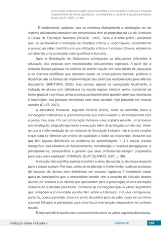 Diálogos sobre Inclusão 2 Capítulo 22 218
e municipal. Cabe aos órgãos governamentais e às instituições públicas e privadas
implementá-la de forma satisfatória, considerando o contexto e as peculiaridades
locais (GLAT, 2007, p.188).
	 É fundamental, portanto, que se promova efetivamente a construção de um
sistema educacional brasileiro em consonância com as propostas da Lei de Diretrizes
e Bases da Educação Nacional (BRASIL, 1996). Silva e Aranha (2005) acreditam
que, ao se favorecer a formação de cidadãos críticos e responsáveis, possibilitando
o acesso ao saber científico e à sua utilização crítica e funcional rotineira, estaremos
construindo uma sociedade mais igualitária e humana.
Após a Declaração de Salamanca começaram as discussões referentes à
educação das pessoas com necessidades educacionais especiais. A partir daí a
inclusão dessas pessoas no sistema de ensino regular tem sido objeto de pesquisas
e de eventos científicos que abordam desde os pressupostos teóricos, políticos e
filosóficos até as formas de implementação das diretrizes estabelecidas pelo referido
documento (SANT’ANA, 2005). Isso porque, apesar de assegurada legalmente, a
inclusão de alunos com deficiência na escola regular, embora venha ocorrendo de
forma gradual e contínua, ainda provoca constantemente questionamentos, incertezas
e frustrações das pessoas envolvidas com esse alunado hoje presente em nossas
escolas (GLAT, 2007).
A sociedade brasileira, segundo SOUZA (2005), ainda se encontra presa a
concepções tradicionais e preconceituosas que sobreviveram e se fortaleceram com
o passar dos anos. Por ser a Educação Inclusiva uma proposta recente, um processo
em construção, exige planejamento e execução além de avaliações constantes. Sabe-
se que a implementação de um sistema de Educação Inclusiva não é tarefa simples
e que para se oferecer um ensino de qualidade a todos os educandos, inclusive aos
que têm alguma deficiência ou problema de aprendizagem, “[...] a escola precisa
reorganizar sua estrutura de funcionamento, metodologia e recursos pedagógicos, e
principalmente, conscientizar e garantir que seus profissionais estejam preparados
para essa nova realidade” (FRANÇA; GLAT; BLANCO, 2007, p. 30).
A inclusão não significa apenas transferir o aluno da escola ou da classe especial
para a classe comum. Por isso, antes de se planejar e implementar qualquer processo
de inclusão de alunos com deficiência em escolas regulares é importante saber
quais as concepções que a comunidade escolar tem a respeito da inclusão desses
alunos, os recursos e os déficits que apresentam para a proposição de uma educação
inclusiva de qualidade para todos. Conhecer as concepções que os vários segmentos
que compõem a comunidade escolar têm sobre a Educação Inclusiva configura-se,
portanto, como prioridade. Esse é o ponto de partida para se saber quais os caminhos
a serem trilhados e planejados para uma futura intervenção responsável no contexto
escolar.
É imprescindível aprofundar o conhecimento sobre os vários aspectos da inclusão.
 