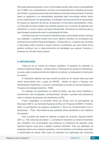Diálogos sobre Inclusão 2 Capítulo 22 219
Não basta apenas pesquisar o que a comunidade escolar sabe sobre a acessibilidade
(Lei 10.098), mas, principalmente, conhecer suas expectativas em relação ao processo
de inclusão, o que pensa acerca das dificuldades envolvidas nesse processo. É preciso
saber as angústias e as necessidades apontadas pela comunidade escolar assim
como o potencial por ela apresentado. A avaliação criteriosa permitirá ao pesquisador
ter acesso ao repertório de alunos, professores e funcionários possibilitando, então,
a construção de bases sólidas que poderão garantir que a inclusão de pessoas com
deficiência no ensino regular aconteça efetivamente, eliminando-se barreiras para a
aprendizagem propiciando assim a participação de todos.
Considerando que é de extrema importância que a comunidade escolar conheça
sua realidade, o presente estudo teve como objetivo conhecer as concepções dos
professores do Instituto Federal de Alagoas – Campus Murici, a respeito dos conceitos
e impressões sobre inclusão e escola inclusiva; acreditando que esse dessa forma
poderia contribuir com o desenvolvimento de estratégias que possam fomentar o
processo de inclusão nesse campus.
2 | 	METODOLOGIA
Tratou-se de um estudo de enfoque qualitativo. A pesquisa foi realizada no
Instituto Federal de Alagoas – Campus Murici. Participaram do estudo 21 professores,
os quais, após o esclarecimento dos objetivos do estudo, se dispuseram a fazer parte
do mesmo.
É importante salientar que esse estudo faz parte de um estudo maior que está
sendo desenvolvido com o apoio do NAPNE - Núcleo de Apoio a Pessoas com
Necessidades Específicas, e que tem a participação de quatro (4) alunas bolsistas do
Programa de Iniciação Científica - PIBIC.
Foi utilizado um questionário na coleta de dados, que teve como finalidade o
levantamento das concepções, conhecimentos, dúvidas e opiniões dos professores
sobre a inclusão de pessoas com deficiência no IFAL.
Foram respeitados os preceitos éticos de acordo com as prerrogativas da
Resolução 466/12, da Comissão Nacional de Ética em Pesquisa (CONEP). Portanto,
todos os participantes da pesquisa receberam o Termo de Consentimento Livre e
Esclarecido – TCLE, informando-os das questões éticas pertinentes e dos objetivos
da pesquisa.
Para a análise dos dados foi utilizada a análise de conteúdo. Segundo Bardin
(2011, p. 135), esse tipo de análise “[...] consiste em descobrir os núcleos de sentidos
que compõem uma comunicação cuja presença ou frequência de aparição, pode
significar alguma coisa para o objetivo analítico escolhido”. Para sua aplicação, foi
realizada a leitura dos materiais recolhidos, a fim de identificar as temáticas essenciais
e relacionadas ao estudo. Além disso, foi realizada uma exploração dos conteúdos
 