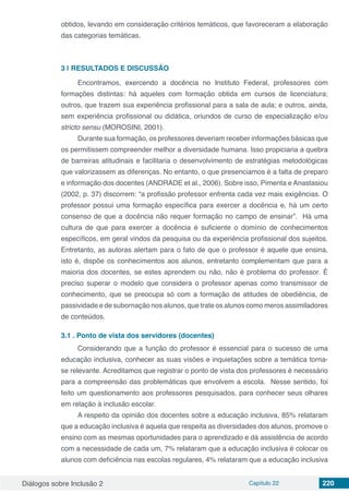 Diálogos sobre Inclusão 2 Capítulo 22 220
obtidos, levando em consideração critérios temáticos, que favoreceram a elaboração
das categorias temáticas.
3 | 	RESULTADOS E DISCUSSÃO
Encontramos, exercendo a docência no Instituto Federal, professores com
formações distintas: há aqueles com formação obtida em cursos de licenciatura;
outros, que trazem sua experiência profissional para a sala de aula; e outros, ainda,
sem experiência profissional ou didática, oriundos de curso de especialização e/ou
stricto sensu (MOROSINI, 2001).
Durante sua formação, os professores deveriam receber informações básicas que
os permitissem compreender melhor a diversidade humana. Isso propiciaria a quebra
de barreiras atitudinais e facilitaria o desenvolvimento de estratégias metodológicas
que valorizassem as diferenças. No entanto, o que presenciamos é a falta de preparo
e informação dos docentes (ANDRADE et al., 2006). Sobre isso, Pimenta e Anastasiou
(2002, p. 37) discorrem: “a profissão professor enfrenta cada vez mais exigências. O
professor possui uma formação específica para exercer a docência e, há um certo
consenso de que a docência não requer formação no campo de ensinar”. Há uma
cultura de que para exercer a docência é suficiente o domínio de conhecimentos
específicos, em geral vindos da pesquisa ou da experiência profissional dos sujeitos.
Entretanto, as autoras alertam para o fato de que o professor é aquele que ensina,
isto é, dispõe os conhecimentos aos alunos, entretanto complementam que para a
maioria dos docentes, se estes aprendem ou não, não é problema do professor. É
preciso superar o modelo que considera o professor apenas como transmissor de
conhecimento, que se preocupa só com a formação de atitudes de obediência, de
passividade e de subornação nos alunos, que trate os alunos como meros assimiladores
de conteúdos.
3.1	. Ponto de vista dos servidores (docentes)
Considerando que a função do professor é essencial para o sucesso de uma
educação inclusiva, conhecer as suas visões e inquietações sobre a temática torna-
se relevante. Acreditamos que registrar o ponto de vista dos professores é necessário
para a compreensão das problemáticas que envolvem a escola. Nesse sentido, foi
feito um questionamento aos professores pesquisados, para conhecer seus olhares
em relação à inclusão escolar.
A respeito da opinião dos docentes sobre a educação inclusiva, 85% relataram
que a educação inclusiva é aquela que respeita as diversidades dos alunos, promove o
ensino com as mesmas oportunidades para o aprendizado e dá assistência de acordo
com a necessidade de cada um, 7% relataram que a educação inclusiva é colocar os
alunos com deficiência nas escolas regulares, 4% relataram que a educação inclusiva
 