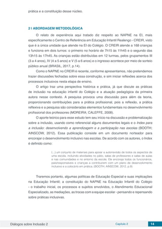 Diálogos sobre Inclusão 2 Capítulo 2 14
prática e a constituição desse núcleo.
2 | 	ABORDAGEM METODOLÓGICA
O relato de experiência aqui tratado diz respeito ao NAPNE na EI, mais
especificamente o Centro de Referência em Educação Infantil Realengo - CREIR, visto
que é a única unidade que atende na EI do Colégio. O CREIR atende a 168 crianças
e funciona em dois turnos: o primeiro no horário de 7h15 às 11h45 e o segundo das
13h15 às 17h45. As crianças estão distribuídas em 12 turmas, pelos grupamentos III
(3 a 4 anos), IV (4 a 5 anos) e V (5 a 6 anos) e o ingresso acontece por meio de sorteio
público anual (BRASIL, 2017, p.14).
Como o NAPNE no CREIR é recente, conforme apresentamos, não pretendemos
trazer discussões fechadas sobre essa construção, e sim iniciar reflexões acerca dos
processos inclusivos nesta etapa de ensino.
O artigo traz uma perspectiva histórica e prática, já que discute as práticas
de inclusão na educação infantil do Colégio e a atuação pedagógica da primeira
autora nesse contexto. A pesquisa provoca uma discussão para além da teoria,
proporcionando contribuições para a prática profissional, pois a reflexão, a prática
reflexiva e a pesquisa são consideradas elementos fundamentais no desenvolvimento
profissional dos professores (MOREIRA; CALEFFE, 2008).
O aporte teórico para esse estudo tem seu início na discussão e problematização
sobre a inclusão, usando como referencial alguns documentos legais e o Index para
a inclusão: desenvolvendo a aprendizagem e a participação nas escolas (BOOTH;
AINSCOW, 2012). Essa publicação consiste em um documento norteador para
encorajar o desenvolvimento inclusivo nas escolas. De acordo com os autores, o Index
é definido como:
(...) um conjunto de materiais para apoiar a autorrevisão de todos os aspectos de
uma escola, incluindo atividades no pátio, salas de professores e salas de aulas
e nas comunidades e no entorno da escola. Ele encoraja todos os funcionários,
pais/responsáveis e crianças a contribuírem com um plano de desenvolvimento
inclusivo e a colocá-lo em prática. (BOOTH; AINSCOW, 2012, p.9)
Traremos portanto, algumas políticas de Educação Especial e suas implicações
na Educação Infantil; a constituição do NAPNE na Educação Infantil do Colégio
- o trabalho inicial, os processos e sujeitos envolvidos, o Atendimento Educacional
Especializado, as mediações, as trocas com a equipe escolar - pensando e repensando
sobre práticas inclusivas.
 