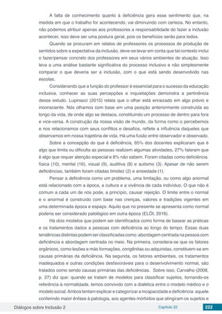 Diálogos sobre Inclusão 2 Capítulo 22 222
A falta de conhecimento quanto à deficiência gera esse sentimento que, na
medida em que o trabalho for acontecendo, vai diminuindo com certeza. No entanto,
não podemos atribuir apenas aos professores a responsabilidade do fazer a inclusão
acontecer, isso deve ser uma postura geral, pois os benefícios serão para todos.
Quando se procuram em relatos de professores os processos de produção de
sentidos sobre a expectativa da inclusão, deve-se levar em conta que tal contexto inclui
o fazer/pensar concreto dos professores em seus vários ambientes de atuação. Isso
leva a uma análise bastante significativa do processo inclusivo e não simplesmente
comparar o que deveria ser a inclusão, com o que está sendo desenvolvido nas
escolas.
Considerando que a função do professor é essencial para o sucesso da educação
inclusiva, conhecer as suas percepções e inquietações demonstra a pertinência
desse estudo. Lupinacci (2015) relata que o olhar está enraizado em algo prévio e
inconsciente. Nós olhamos com base em uma posição anteriormente construída ao
longo da vida, de onde algo se destaca, constituindo um processo de dentro para fora
e vice-versa. A construção da nossa visão de mundo, da forma como o percebemos
e nos relacionamos com seus conflitos e desafios, reflete a influência daqueles que
observamos em nossa trajetória de vida. Há uma fusão entre observador e observado.
Sobre a concepção do que é deficiência, 65% dos docentes explicaram que é
algo que limita ou dificulta as pessoas realizem algumas atividades, 27% falaram que
é algo que requer atenção especial e 8% não sabem. Foram citadas como deficiência:
física (10), mental (10), visual (9), auditiva (8) e autismo (3). Apesar de não serem
deficiências, também foram citadas timidez (2) e ansiedade (1).
Pensar a deficiência como um problema, uma limitação, ou como algo anormal
está relacionado com a época, a cultura e a vivência de cada indivíduo. O que não é
comum a cada um de nós pode, a princípio, causar rejeição. O limite entre o normal
e o anormal é construído com base nas crenças, valores e tradições vigentes em
uma determinada época e espaço. Aquilo que no presente se apresenta como normal
poderia ser considerado patológico em outra época (ELÓI, 2016).
Há dois modelos que podem ser identificados como forma de basear as práticas
e os tratamentos dados a pessoas com deficiência ao longo do tempo. Essas duas
tendênciasdistintaspodemserclassificadascomo:abordagemcentradanapessoacom
deficiência e abordagem centrada no meio. Na primeira, considera-se que os fatores
orgânicos, como lesões e más formações, congênitas ou adquiridas, constituem-se em
causas primárias da deficiência. Na segunda, os fatores ambientais, os tratamentos
inadequados e outras condições desfavoráveis para o desenvolvimento normal, são
tratados como sendo causas primárias das deficiências. Sobre isso, Carvalho (2008,
p. 27) diz que: quando se tratam de modelos para classificar sujeitos, tornando-os
referência à normalidade, temos convivido com a dialética entre o modelo médico e o
modelo social.Ambos tentam explicar e categorizar a incapacidade e deficiência: aquele
conferindo maior ênfase à patologia, aos agentes mórbidos que atingiram os sujeitos e
 