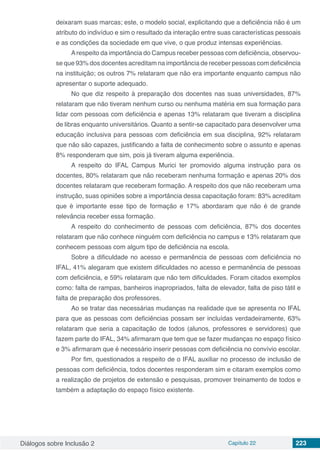 Diálogos sobre Inclusão 2 Capítulo 22 223
deixaram suas marcas; este, o modelo social, explicitando que a deficiência não é um
atributo do indivíduo e sim o resultado da interação entre suas características pessoais
e as condições da sociedade em que vive, o que produz intensas experiências.
Arespeito da importância do Campus receber pessoas com deficiência, observou-
se que 93% dos docentes acreditam na importância de receber pessoas com deficiência
na instituição; os outros 7% relataram que não era importante enquanto campus não
apresentar o suporte adequado.
No que diz respeito à preparação dos docentes nas suas universidades, 87%
relataram que não tiveram nenhum curso ou nenhuma matéria em sua formação para
lidar com pessoas com deficiência e apenas 13% relataram que tiveram a disciplina
de libras enquanto universitários. Quanto a sentir-se capacitado para desenvolver uma
educação inclusiva para pessoas com deficiência em sua disciplina, 92% relataram
que não são capazes, justificando a falta de conhecimento sobre o assunto e apenas
8% responderam que sim, pois já tiveram alguma experiência.
A respeito do IFAL Campus Murici ter promovido alguma instrução para os
docentes, 80% relataram que não receberam nenhuma formação e apenas 20% dos
docentes relataram que receberam formação. A respeito dos que não receberam uma
instrução, suas opiniões sobre a importância dessa capacitação foram: 83% acreditam
que é importante esse tipo de formação e 17% abordaram que não é de grande
relevância receber essa formação.
A respeito do conhecimento de pessoas com deficiência, 87% dos docentes
relataram que não conhece ninguém com deficiência no campus e 13% relataram que
conhecem pessoas com algum tipo de deficiência na escola.
Sobre a dificuldade no acesso e permanência de pessoas com deficiência no
IFAL, 41% alegaram que existem dificuldades no acesso e permanência de pessoas
com deficiência, e 59% relataram que não tem dificuldades. Foram citados exemplos
como: falta de rampas, banheiros inapropriados, falta de elevador, falta de piso tátil e
falta de preparação dos professores.
Ao se tratar das necessárias mudanças na realidade que se apresenta no IFAL
para que as pessoas com deficiências possam ser incluídas verdadeiramente, 63%
relataram que seria a capacitação de todos (alunos, professores e servidores) que
fazem parte do IFAL, 34% afirmaram que tem que se fazer mudanças no espaço físico
e 3% afirmaram que é necessário inserir pessoas com deficiência no convívio escolar.
Por fim, questionados a respeito de o IFAL auxiliar no processo de inclusão de
pessoas com deficiência, todos docentes responderam sim e citaram exemplos como
a realização de projetos de extensão e pesquisas, promover treinamento de todos e
também a adaptação do espaço físico existente.
 