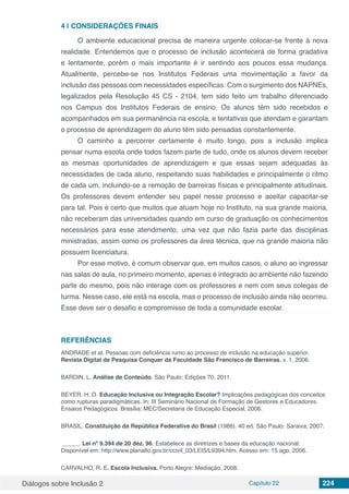 Diálogos sobre Inclusão 2 Capítulo 22 224
4 | 	CONSIDERAÇÕES FINAIS
O ambiente educacional precisa de maneira urgente colocar-se frente à nova
realidade. Entendemos que o processo de inclusão acontecerá de forma gradativa
e lentamente, porém o mais importante é ir sentindo aos poucos essa mudança.
Atualmente, percebe-se nos Institutos Federais uma movimentação a favor da
inclusão das pessoas com necessidades específicas. Com o surgimento dos NAPNEs,
legalizados pela Resolução 45 CS - 2104, tem sido feito um trabalho diferenciado
nos Campus dos Institutos Federais de ensino. Os alunos têm sido recebidos e
acompanhados em sua permanência na escola, e tentativas que atendam e garantam
o processo de aprendizagem do aluno têm sido pensadas constantemente.
O caminho a percorrer certamente é muito longo, pois a inclusão implica
pensar numa escola onde todos fazem parte de tudo, onde os alunos devem receber
as mesmas oportunidades de aprendizagem e que essas sejam adequadas às
necessidades de cada aluno, respeitando suas habilidades e principalmente o ritmo
de cada um, incluindo-se a remoção de barreiras físicas e principalmente atitudinais.
Os professores devem entender seu papel nesse processo e aceitar capacitar-se
para tal. Pois é certo que muitos que atuam hoje no Instituto, na sua grande maioria,
não receberam das universidades quando em curso de graduação os conhecimentos
necessários para esse atendimento, uma vez que não fazia parte das disciplinas
ministradas, assim como os professores da área técnica, que na grande maioria não
possuem licenciatura.
Por esse motivo, é comum observar que, em muitos casos, o aluno ao ingressar
nas salas de aula, no primeiro momento, apenas é integrado ao ambiente não fazendo
parte do mesmo, pois não interage com os professores e nem com seus colegas de
turma. Nesse caso, ele está na escola, mas o processo de inclusão ainda não ocorreu.
Esse deve ser o desafio e compromisso de toda a comunidade escolar.
REFERÊNCIAS
ANDRADE et al. Pessoas com deficiência rumo ao processo de inclusão na educação superior.
Revista Digital de Pesquisa Conquer da Faculdade São Francisco de Barreiras, v. 1, 2006.
BARDIN, L. Análise de Conteúdo. São Paulo: Edições 70, 2011.
BEYER, H. O. Educação Inclusiva ou Integração Escolar? Implicações pedagógicas dos conceitos
como rupturas paradigmáticas. In: III Seminário Nacional de Formação de Gestores e Educadores.
Ensaios Pedagógicos. Brasília: MEC/Secretaria de Educação Especial, 2006.
­­­­­­BRASIL. Constituição da República Federativa do Brasil (1988). 40 ed. São Paulo: Saraiva, 2007.
 _____. Lei nº 9.394 de 20 dez. 96. Estabelece as diretrizes e bases da educação nacional.
Disponível em: http://www.planalto.gov.br/ccivil_03/LEIS/L9394.htm. Acesso em: 15 ago. 2006.
CARVALHO, R. E. Escola Inclusiva. Porto Alegre: Mediação, 2008.
 