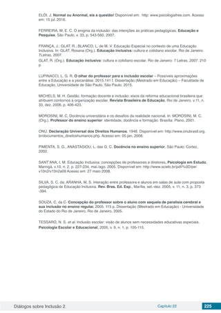 Diálogos sobre Inclusão 2 Capítulo 22 225
ELÓI, J. Normal ou Anormal, eis a questão! Disponível em: http: www.psicologiafree.com. Acesso
em: 15 jul. 2016.
FERREIRA, M. E. C. O enigma da inclusão: das intenções às práticas pedagógicas. Educação e
Pesquisa, São Paulo, v. 33, p. 543-560, 2007.
FRANÇA, J.; GLAT, R.; BLANCO, L. de M. V. Educação Especial no contexto de uma Educação
Inclusiva. In: GLAT, Rosana (Org.). Educação inclusiva: cultura e cotidiano escolar. Rio de Janeiro:
7Letras, 2007.
GLAT, R. (Org.). Educação inclusiva: cultura e cotidiano escolar. Rio de Janeiro: 7 Letras, 2007. 210
p.
LUPINACCI, L. G. R. O olhar do professor para a inclusão escolar – Possíveis aproximações
entre a Educação e a psicanálise. 2015.141 f. Dissertação (Mestrado em Educação) – Faculdade de
Educação, Universidade de São Paulo, São Paulo. 2015.
MICHELS, M. H. Gestão, formação docente e inclusão: eixos da reforma educacional brasileira que
atribuem contornos à organização escolar. Revista Brasileira de Educação, Rio de Janeiro, v.11, n.
33, dez. 2006, p. 406-423.
MOROSINI, M. C. Docência universitária e os desafios da realidade nacional. In: MOROSINI, M. C.
(Org.). Professor do ensino superior: identidade, docência e formação. Brasília: Plano, 2001.
ONU. Declaração Universal dos Direitos Humanos. 1948. Disponível em: http://www.onubrasil.org.
br/documentos_direitoshumanos.php. Acesso em: 05 jan. 2008.
PIMENTA, S. G., ANASTASIOU, L. das G. C. Docência no ensino superior. São Paulo: Cortez,
2002.
SANT’ANA, I. M. Educação Inclusiva: concepções de professores e diretores. Psicologia em Estudo,
Maringá, v.10, n. 2, p. 227-234, mai./ago. 2005. Disponível em: http://www.scielo.br/pdf/%0D/pe/
v10n2/v10n2a09 Acesso em: 27 maio 2008.
SILVA, S. C. da; ARANHA, M. S. Interação entre professora e alunos em salas de aula com proposta
pedagógica de Educação Inclusiva. Rev. Bras. Ed. Esp., Marília, set.-dez. 2005, v. 11, n. 3, p. 373
-394.
SOUZA, C. da C. Concepção do professor sobre o aluno com sequela de paralisia cerebral e
sua inclusão no ensino regular. 2005. 115 p. Dissertação (Mestrado em Educação) - Universidade
do Estado do Rio de Janeiro, Rio de Janeiro, 2005.
TESSARO, N. S. et al. Inclusão escolar: visão de alunos sem necessidades educativas especiais.
Psicologia Escolar e Educacional, 2005, v. 9, n. 1, p. 105-115.
 