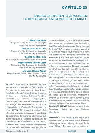 Diálogos sobre Inclusão 2 Capítulo 23 226
CAPÍTULO 23
doi
SABERES DA EXPERIÊNCIA DE MULHERES
LABIRINTEIRAS DA COMUNIDADE DE REDONDA/CE
Eliane Cota Florio
Programa de Pós-Graduação em Educação
(POSEDUC/UERN), Mossoró/RN
Stenio de Brito Fernandes
Programa de Pós-Graduação em Educação
(POSEDUC/UERN), Mossoró/RN
Geraldo Mendes Florio
Programa de Pós-Graduação (UNP), Mossoró/RN
Magnólia Maria Oliveira Costa
Programa de Pós-Graduação em Educação
(POSEDUC/UERN), Mossoró/RN
Ana Lúcia Oliveira Aguiar
Universidade do Estado do Rio Grande do Norte
(UERN), Mossoró/RN
RESUMO: Este artigo é resultado de uma
aula de campo realizada na Comunidade de
Redonda, pertencente ao município de Icapuí,
no estado do Ceará. A experiência contou como
atividade requerida pela disciplina Memória,
Formação e Pesquisa (Auto)Biográfica,
oferecida pelo Mestrado do Programa de Pós
- Graduação em Educação (POSEDUC) da
Universidade do Estado do Rio Grande do
Norte (UERN). O problema investigado faz
referência à seguinte questão: como os saberes
da experiência de mulheres labirinteiras têm
contribuído para a formação do cotidiano da
Comunidade de Redonda/CE? Assim posto,
o estudo tem como objetivo, compreender
por meio das narrativas (auto)biográficas
como os saberes da experiência de mulheres
labirinteiras tem contribuído para formação e
(auto)formação do cotidiano da Comunidade de
Redonda/CE. A pesquisa tem caráter qualitativo
e faz uso do método (auto)biográfico, a partir
das narrativas de mulheres labirinteiras de
Redonda/CE. Os resultados apontam que os
saberes da experiência dessas mulheres estão
sendo repassados e compartilhados com os
outros que vivem no lugar. Dessa forma, pode-
se admitir que tais saberes estão contribuindo
para a (auto)formação do cotidiano dos
moradores da Comunidade de Redonda/CE.
Por consequência, essas mulheres se afirmam
como sujeitos de pertença desta comunidade,
na (auto)formação de si e na relação com o
outro. É necessário ressaltar que as narrativas
(auto)biográficas são caminhos que possibilitam
a reflexão da prática cotidiana e que é através
da prática que se confirmam, modificam e
ampliam os diferentes saberes com os quais o
sujeito reconstrói o passado, na conciliação da
memória individual com a memória coletiva.
PALAVRAS-CHAVE: Saberes da experiência.
Narrativas. História de vida. Mulheres
labirinteiras.
ABSTRACT: This article is the result of a
field class held in the community of Redonda,
belonging to the municipality of Icapuí, in the
state of Ceará. The experience counted as an
 
