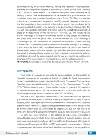 Diálogos sobre Inclusão 2 Capítulo 23 227
activity required by the discipline “Memory, Training and Research (Auto) Biográfica”,
offered by the Postgraduate Program in Education (POSEDUC) of the State University
of Rio Grande do Norte (UERN). The problem investigated makes reference to the
following question: how the knowledge of the experience of labyrinthine women has
contributed to the daily formation of the Community of Round / EC? Thus, the objective
of the study is to understand, through the (autobiographical) biographical narratives,
how the knowledge of the experience of labyrinthine women has contributed to the
formation and (self) formation of the daily life of the Community of Redonda / CE. The
research has a qualitative character and makes use of the (auto) biographical method,
based on the labyrinthine women narratives of Redonda / CE. The results indicate
that the knowledge of the experience of these women is being passed on and shared
with others who live in the place. Thus, it can be admitted that such knowledge is
contributing to the (self) formation of the daily life of the inhabitants of the Community
of Round / EC. Consequently, these women affirm themselves as subjects of belonging
of this community, in the (self) formation of oneself and in the relation with the other.
It is necessary to emphasize that (autobiographical) biographical narratives are ways
that allow the reflection of daily practice and that it is through practice that the different
knowledges with which the subject reconstructs the past are reconfirmed, modified and
expanded, in the reconciliation of individual memory with the collective memory.
KEYWORDS: Knowledge of experience. Narratives. Life’s history. Women labyrinth.
1 | 	INTRODUÇÃO
Este artigo é resultado de uma aula de campo realizada na Comunidade de
Redonda, pertencente ao município de Icapuí, no estado do Ceará. A experiência
contou como atividade requerida pela disciplina Memória, Formação e Pesquisa (Auto)
Biográfica, oferecida pelo Mestrado do Programa de Pós - Graduação em Educação
(POSEDUC) da Universidade do Estado do Rio Grande do Norte (UERN).e cursada
por nós no semestre de 2015.2, na condição de alunos especiais. A disciplina foi
ministrada por duas professoras vinculadas ao POSEDUC/UERN.
Durante a aula, a professora orientadora trouxe discussões teóricas e práticas
que serviram de alicerce para o presente artigo, que segue o viés da pesquisa (auto)
biografia, com a abordagem de conceitos como Memórias, Histórias de vida, Saberes e
Experiências de Formação.Apesquisa ora apresentada traz os saberes da experiência
de mulheres labirinteiras da Comunidade de Redonda/CE, que têm nas mãos e na
alma a arte de ensinar o que aprenderam com o outro, na convivência em coletividade.
A partir das suas narrativas e dos saberes da experiência, vivenciadas e
compartilhadas na comunidade, temos como problema à seguinte questão: como os
saberes da experiência de mulheres labirinteiras têm contribuído para a formação do
cotidiano da Comunidade de Redonda/CE? Assim posto, traçamos como objetivo,
compreenderpormeiodasnarrativas(auto)biográficascomoossaberesdaexperiências
 