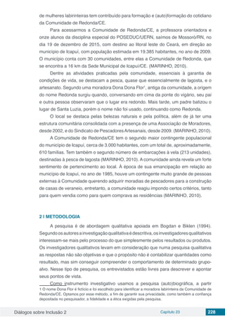 Diálogos sobre Inclusão 2 Capítulo 23 228
de mulheres labirinteiras tem contribuído para formação e (auto)formação do cotidiano
da Comunidade de Redonda/CE.
Para acessarmos a Comunidade de Redonda/CE, a professora orientadora e
onze alunos da disciplina especial do POSEDUC/UERN, saímos de Mossoró/RN, no
dia 19 de dezembro de 2015, com destino ao litoral leste do Ceará, em direção ao
município de Icapuí, com população estimada em 19.385 habitantes, no ano de 2009.
O município conta com 30 comunidades, entre elas a Comunidade de Redonda, que
se encontra a 16 km da Sede Municipal de Icapuí/CE. (MARINHO, 2010).
Dentre as atividades praticadas pela comunidade, essenciais à garantia de
condições de vida, se destacam a pesca, quase que essencialmente de lagosta, e o
artesanato. Segundo uma moradora Dona Dona Flor1
, antiga da comunidade, a origem
do nome Redonda surgiu quando, conversando em cima da ponte do vigário, seu pai
e outra pessoa observaram que o lugar era redondo. Mais tarde, um padre batizou o
lugar de Santa Luzia, porém o nome não foi usado, continuando como Redonda.
O local se destaca pelas belezas naturais e pela política, além de já ter uma
estrutura comunitária consolidada com a presença de uma Associação de Moradores,
desde 2002, e do Sindicato de PescadoresArtesanais, desde 2009. (MARINHO, 2010).
A Comunidade de Redonda/CE tem o segundo maior contingente populacional
do município de Icapuí, cerca de 3.000 habitantes, com um total de, aproximadamente,
610 famílias. Tem também o segundo número de embarcações à vela (213 unidades),
destinadas à pesca de lagosta (MARINHO, 2010). A comunidade ainda revela um forte
sentimento de pertencimento ao local. À época de sua emancipação em relação ao
município de Icapuí, no ano de 1985, houve um contingente muito grande de pessoas
externas à Comunidade querendo adquirir moradias de pescadores para a construção
de casas de veraneio, entretanto, a comunidade reagiu impondo certos critérios, tanto
para quem vendia como para quem comprava as residências (MARINHO, 2010).
2 | 	METODOLOGIA
A pesquisa é de abordagem qualitativa apoiada em Bogdan e Biklen (1994).
Segundoosautoresainvestigaçãoqualitativaédescritiva,osinvestigadoresqualitativos
interessam-se mais pelo processo do que simplesmente pelos resultados ou produtos.
Os investigadores qualitativos levam em consideração que numa pesquisa qualitativa
as respostas não são objetivas e que o propósito não é contabilizar quantidades como
resultado, mas sim conseguir compreender o comportamento de determinado grupo-
alvo. Nesse tipo de pesquisa, os entrevistados estão livres para descrever e apontar
seus pontos de vista.
Como instrumento investigativo usamos a pesquisa (auto)biográfica, a partir
1 O nome Dona Flor é fictício e foi escolhido para identificar a moradora labirinteira da Comunidade de
Redonda/CE. Optamos por esse método, a fim de garantir sua privacidade, como também a confiança
depositada no pesquisador, a fidelidade e a ética exigidas pela pesquisa.
 
