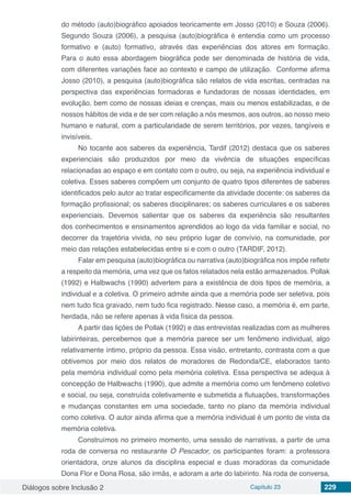 Diálogos sobre Inclusão 2 Capítulo 23 229
do método (auto)biográfico apoiados teoricamente em Josso (2010) e Souza (2006).
Segundo Souza (2006), a pesquisa (auto)biográfica é entendia como um processo
formativo e (auto) formativo, através das experiências dos atores em formação.
Para o auto essa abordagem biográfica pode ser denominada de história de vida,
com diferentes variações face ao contexto e campo de utilização. Conforme afirma
Josso (2010), a pesquisa (auto)biográfica são relatos de vida escritas, centradas na
perspectiva das experiências formadoras e fundadoras de nossas identidades, em
evolução, bem como de nossas ideias e crenças, mais ou menos estabilizadas, e de
nossos hábitos de vida e de ser com relação a nós mesmos, aos outros, ao nosso meio
humano e natural, com a particularidade de serem territórios, por vezes, tangíveis e
invisíveis.
No tocante aos saberes da experiência, Tardif (2012) destaca que os saberes
experienciais são produzidos por meio da vivência de situações específicas
relacionadas ao espaço e em contato com o outro, ou seja, na experiência individual e
coletiva. Esses saberes compõem um conjunto de quatro tipos diferentes de saberes
identificados pelo autor ao tratar especificamente da atividade docente: os saberes da
formação profissional; os saberes disciplinares; os saberes curriculares e os saberes
experienciais. Devemos salientar que os saberes da experiência são resultantes
dos conhecimentos e ensinamentos aprendidos ao logo da vida familiar e social, no
decorrer da trajetória vivida, no seu próprio lugar de convívio, na comunidade, por
meio das relações estabelecidas entre si e com o outro (TARDIF, 2012).
Falar em pesquisa (auto)biográfica ou narrativa (auto)biográfica nos impõe refletir
a respeito da memória, uma vez que os fatos relatados nela estão armazenados. Pollak
(1992) e Halbwachs (1990) advertem para a existência de dois tipos de memória, a
individual e a coletiva. O primeiro admite ainda que a memória pode ser seletiva, pois
nem tudo fica gravado, nem tudo fica registrado. Nesse caso, a memória é, em parte,
herdada, não se refere apenas à vida física da pessoa.
A partir das lições de Pollak (1992) e das entrevistas realizadas com as mulheres
labirinteiras, percebemos que a memória parece ser um fenômeno individual, algo
relativamente íntimo, próprio da pessoa. Essa visão, entretanto, contrasta com a que
obtivemos por meio dos relatos de moradores de Redonda/CE, elaborados tanto
pela memória individual como pela memória coletiva. Essa perspectiva se adequa à
concepção de Halbwachs (1990), que admite a memória como um fenômeno coletivo
e social, ou seja, construída coletivamente e submetida a flutuações, transformações
e mudanças constantes em uma sociedade, tanto no plano da memória individual
como coletiva. O autor ainda afirma que a memória individual é um ponto de vista da
memória coletiva.
Construímos no primeiro momento, uma sessão de narrativas, a partir de uma
roda de conversa no restaurante O Pescador, os participantes foram: a professora
orientadora, onze alunos da disciplina especial e duas moradoras da comunidade
Dona Flor e Dona Rosa, são irmãs, e adoram a arte do labirinto. Na roda de conversa,
 