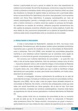 Diálogos sobre Inclusão 2 Capítulo 23 230
tivemos a oportunidade de ouvir e gravar os relatos de vida e das experiências do
cotidiano da comunidade. No caminhar da pesquisa, construímos o segundo momento,
à tarde a professora orientadora dividiu vários grupos para fazemos visitas nas casas
dos moradores na intenção de registrar todas as conversas com a permissão deles,
fomos na casa de Dona Flor (labirinteira) e do senhor José (pescador), lá conversamos
também com Dona Rosa (labirinteira). A pesquisa (auto)biográfica por meio do
método (auto)biográfico, permitiu a mediação entre as ações e a estrutura, ou seja,
entre a história individual e a história social dos sujeitos no processo de formação.
Ao realizarmos as sessões de narrativas, utilizamos perguntas semiestruturas dos
três sujeitos da pesquisa, buscamos reflexões para os nossos objetivos. A partir dos
seus relatos de vida, procuramos compreender se os saberes da experiência dessas
mulheres estão sendo compartilhados entre os moradores da comunidade.
3 | 	RESULTADOS E DISCUSSÃO
A visita à Comunidade de Redonda/CE, realizada em 2015, nos trouxe muito
aprendizado. Percebemos que, além da pesca, existem outras atividades econômicas
importantes para a garantia de condições de vida na Comunidade de Redonda/CE,
como o artesanato. Para Lima (2006), essa atividade nas comunidades pesqueiras
marítimas é uma referência cultural importante que se concretiza como opção de
trabalho, e é uma forma de garantir uma poupança para as horas de necessidade.
Em conversa com mulheres labirinteiras da comunidade — as quais têm nas
mãos a arte de bordar peças belíssimas, tanto de cambraia e estopa como de linho
—, buscamos descobrir como a arte do labirinto chegou à Comunidade de Redonda
e qual a importância dessa atividade para a formação social e econômica no local.
A respeito dessa arte, Lima (2006) explica que aqui e acolá se identificam antigas
labirinteiras com suas grades, as quais, para vender seus trabalhos, em muitos casos,
dependem do atravessador.
Durante a investigação, tomamos conhecimento da existência de um polo de
renda labirinto em Icapuí, formado por mulheres que moram em comunidades vizinhas.
Segundo Lima (2006), não se sabe a data de origem dessa atividade artesanal na
comunidade de Redonda. No entanto, a memória dos antepassados revela que esse
saber vem sendo transmitido por várias gerações, até os dias de hoje. Com base
nessas memórias, reveladas nas narrativas (auto)biográficas, trazemos neste tópico
as experiências de vida de homens pescadores e mulheres labirinteiras de Redonda/
CE.
Nosso contato inicial com os moradores da comunidade se deu no momento
do café da tarde do dia 19 de dezembro de 2015, no restaurante O Pescador,
onde conhecemos Dona Flor. Nesse encontro, conversamos em grupo e tivemos a
oportunidade de ouvir seus relatos de vida e saberes da experiência do seu cotidiano.
 