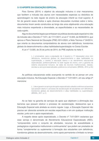Diálogos sobre Inclusão 2 Capítulo 2 15
3 | 	O APORTE DA EDUCAÇÃO ESPECIAL
Para Gomes (2014) o objetivo da educação inclusiva é criar mecanismos
que facilitem a inclusão dos alunos com necessidades especiais ou distúrbios de
aprendizagem na rede regular de ensino da educação infantil ao nível superior. A
fim de garantir esses direitos e após diversas discussões mundiais sobre o tema,
documentos foram sendo construídos ao longo dos anos objetivando uma educação
mais inclusiva respeitando a diversidade, as especificidades e as necessidades de
cada sujeito.
Alguns documentos legais que embasam as práticas da educação especial no viés
da inclusão são o Decreto nº 7.611, de 17/11/2011; a Lei nº 13.005, de 25/06/2014, que
aprova o Plano Nacional de Educação (PNE) 2014-2024; a Nota Técnica nº 04/2014,
que orienta os documentos comprobatórios de alunos com deficiência, transtornos
globais do desenvolvimento e altas habilidades/superdotação no Censo Escolar.
A Lei nº 13.005, de 25 de junho de 2014, do PNE explicita na meta 4:	
(...) universalizar, para a população de 4 (quatro) a 17 (dezessete) anos com
deficiência, transtornos globais do desenvolvimento e altas habilidades ou
superdotação, o acesso à educação básica e ao atendimento educacional
especializado, preferencialmente na rede regular de ensino, com a garantia de
sistema educacional inclusivo, de salas de recursos multifuncionais, classes,
escolas ou serviços especializados, públicos ou conveniados. (BRASIL, 2014, p.55)
As políticas educacionais estão avançando no sentido de se pensar em uma
educação inclusiva. Na Educação Especial, o Decreto nº 7.611/2011, em seu artigo 2º
menciona:
(...) deve garantir os serviços de apoio especializado voltados a eliminar as barreiras
que possam obstruir o processo de escolarização de estudantes com deficiência,
transtornos globais do desenvolvimento e altas habilidades ou superdotação.
(BRASIL, 2011, p.1)
Ao se falar na garantia de serviços de apoio que objetivem a eliminação das
barreiras que possam obstruir o processo de escolarização, destacamos que a
Educação Especial está atrelada ao ensino regular. Logo, a Educação Especial não
precisa ser oferecida somente em escolas específicas e sim em qualquer instituição
escolar, junto com o apoio especializado.
A respeito desse apoio especializado, o Decreto nº 7.611/2011 esclarece que
esse serviço é denominado de Atendimento Educacional Especializado (AEE),
“compreendido como o conjunto de atividades, recursos de acessibilidade e
pedagógicos organizados institucional e continuamente” que podem ser prestados de
forma “complementar ou suplementar à formação dos estudantes com deficiência,
transtornos globais do desenvolvimento, como apoio permanente e limitado no tempo
 