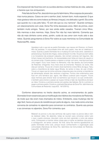 Diálogos sobre Inclusão 2 Capítulo 23 231
Era impossível não ficarmos com os ouvidos atentos a tantas histórias de vida, saberes
e fazeres que nos enriqueciam.
Pela fala de Dona Flor, descobrimos que foi labirinteira, filha e esposa de pescador,
mas nunca pescou. Casou-se com o senhor José, homem bom, muito especial. O que
mais gostava nele era como tratava as fêmeas (moças); era delicado e gentil. Ela conta
que quando viu o seu jeito falou: “É com ele que eu vou namorar”. Quando começou
um relacionamento com José, Dona Flor tinha dezesseis anos. Além de primos, eram
também muito amigos. Talvez, por isso ainda estão casados. Tiveram cinco filhos,
três meninas e dois meninos. Hoje, Dona Flor não faz mais labirinto. Comenta que
não dá mais dinheiro como antes, porém, cuida do seu amor com muito zelo e dos
netos. Quando perguntamos à Dona Flor sobre as suas memórias na Comunidade de
Redonda/RN, relata:
Agradeço tudo o que sei ao padre Diomedes, que nasceu em Pereiros, no Ceará,
filho de paulistas. A comunidade tinha até outro padre, mas ele só celebrava a
missa. Quando o padre Diomedes fez a mudança foi com muito amor, sabedoria e
perseverança. Quando ele chegou, todos sentavam no chão. Os porcos eram soltos
e os moradores não andavam calçados, não comiam verduras nem legumes, não
tinham mesas nem banheiros. As necessidades eram feitas em baixo do cajueiro e
só comiam pirão. O padre passou a reparar e corrigir com amor, mas teve que fazer
uma viagem. Ficou nove meses na Alemanha, mas não desistiu da Comunidade
de Redonda. Chegando, ficou treze anos só ensinando. Passava, às vezes, três
dias por semana. Trouxe de Limoeiro doze banheiros e doze filtros de água. Falou
sobre a importância de beber água filtrada, de sentar à mesa, de usar chinelo.
Trouxe um rapaz que só comia verduras e legumes para nos ensinar a importância
da alimentação através das verduras e legumes. Formou dois enfermeiros para
ficar em uma farmácia que, agora, não faltava curativos para ninguém. Trouxe
duas meninas para ensinar lavar os banheiros que trouxe e os que construíram,
e também para ensinar a passar as roupas íntimas e falar da importância de lavar
as mãos. Construiu a primeira escola com pedras das falésias. Ele foi o primeiro a
pegar a primeira pedra. Construiu a estrada (Narrativas de Dona Flor, labirinteira da
Comunidade de Redonda, Icapuí/CE, 19/12/2015).
Conforme observamos no trecho descrito acima, os ensinamentos do padre
DiomedesforamessenciaisparaamodificaçãodoshábitosdosmoradoresdeRedonda,
de modo que não eram mais chamados de índios. Entretanto, essa mudança não foi
algo fácil, havia um pouco de resistência por parte de alguns, mas nada como uma boa
conversa de comadres no alpendre para convencer os contrários. Quanto aos porcos
e as conversas no alpendre, Dona Flor comentou que:
Mataram os porcos e uma das senhoras não queria matar os porcos dela e nem
se desfazer deles. No alpendre, todas se reuniam para conversar sobre tudo
o que o padre ensinava; discutiam como era bom aprender e como ele estava
certo. Começaram a inventar várias coisas para a mulher se desfazer dos porcos,
e conseguiram, de tantos rumores. No final, dona Flor termina agradecendo ao
padre Diomedes entre tudo, porque trouxe conhecimento e organização para
comunidade (Narrativas de Dona Flor, labirinteira da Comunidade de Redonda,
Icapuí/CE, 19/12/2015).
 