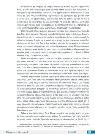 Diálogos sobre Inclusão 2 Capítulo 23 232
No caminhar da pesquisa de campo, à tarde, do mesmo dia, nossa professora
dividiu a turma em vários grupos para fazemos visitas às casas dos moradores. A
intenção era registrar todas as conversas, com a permissão dos entrevistados. Fomos
à casa de Dona Flor, onde tivemos a oportunidade de conhecer o seu grande amor,
o senhor José. Na oportunidade, conversamos com ele sobre sua vida no mar e
os saberes e as experiências de vida adquiridos na praia de Redonda. Queríamos
entender, por meio de suas recordações, os elementos simbólicos e compreendê-los
como elementos constitutivos da sua formação (JOSSO, 2010). ela relatou:
O senhor José relatou que seus pais, avós e irmãos, todos nasceram na Redonda.
Quanto às lembranças da infância, o pescador contou que gostava de brincar de correr
no mar, tomar banho, rolar na areia e voltar a tomar banho. Comer era difícil, não tinha
praticamente nada. À noite, ele e as demais crianças corriam nos pés de manjirobas
e brincavam de esconder. Comentou, também, que seu tio começou a levá-lo para
pescar com apenas oito anos, por isso frequentava pouco a escola. Ele recorda que o
nome da professora era Mestre (in memoriam), a primeira do local. Na conversa com
o senhor José, observamos, então, a memória seletiva apontada por Pollak (1992) e
comentada por nós no tópico anterior.
Finalizado nosso momento com o senhor José, voltamos a conversar mais um
pouco com a Dona Flor. Descobrimos por ela que sua irmã fazia a arte do labirinto e
que tinha algumas peças para vender. No mesmo momento, mandou chamar a sua
irmã, Dona Rosa2
, que tem sessenta e nove anos de idade. Uma linda e adorável
mulher que permaneceu solteira por todos esses anos. Teve algumas paqueras, mas
não casou, por isso tem apenas uma filha de criação e dois netos lindos; sua alegria.
Quando perguntamos às irmãs sobre quais lembranças da infância marcaram
suas vidas, Dona Rosa comentou a respeito das bagunças que fizeram juntas, dando
boas risadas. Dona flor, por sua vez, falou que a irmã era muito levada. Esta logo se
defendeu e disse: “Eu não! Tinha um senhor que sempre me observava e dizia que eu
era a mais comportada de todas”. No momento da conversa, ambas falaram sobre as
aventuras daquela época. Dona Rosa lembrou que quando a mãe ia dormir tentavam
sair escondidas para o baile, mas, quando a mãe as pegava, era uma surra nas duas.
Dona Flor, entretanto, registrou como marcas em sua memória os piolhos e bichos
de pé. Esses fatos nos permitem compreender melhor a afirmação de Josso (2010)
sobre os contos e as histórias da nossa infância como os primeiros elementos de uma
aprendizagem sinalizada para o ser humano e, também, para a nossa compreensão
das coisas da vida.
Sobre a arte do labirinto, Dona Rosa comentou que iniciou aos cinco anos
de idade, somente observando os mais velhos. Se orgulha em ter criado sua filha
às custas dessa profissão. Sua fala nos remete às observações de Tardif (2012)
2 O nome Dona Rosa é fictício. Lhe demos esse nome para garantir sua privacidade, bem como para
manter a confiança no pesquisador, a fidelidade e a ética exigidas pela pesquisa.
 