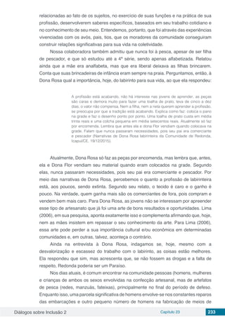 Diálogos sobre Inclusão 2 Capítulo 23 233
relacionadas ao fato de os sujeitos, no exercício de suas funções e na prática de sua
profissão, desenvolverem saberes específicos, baseados em seu trabalho cotidiano e
no conhecimento de seu meio. Entendemos, portanto, que foi através das experiências
vivenciadas com os avós, pais, tios, que os moradores da comunidade conseguiram
construir relações significativas para sua vida na coletividade.
Nossa colaboradora também admitiu que nunca foi à pesca, apesar de ser filha
de pescador, e que só estudou até a 4ª série, sendo apenas alfabetizada. Relatou
ainda que a mãe era analfabeta, mas que era liberal deixava as filhas brincarem.
Conta que suas brincadeiras de infância eram sempre na praia. Perguntamos, então, à
Dona Rosa qual a importância, hoje, do labirinto para sua vida, ao que ela respondeu:
A profissão está acabando, não há interesse nas jovens de aprender, as peças
são caras e demora muito para fazer uma toalha de prato, leva de cinco a dez
dias, o valor não compensa. Nem a filha, nem a neta querem aprender a profissão,
se preocupa por que a tradição está acabando. Explica como faz: coloca o pano
na grade e faz o desenho ponto por ponto. Uma toalha de prato custa em média
trinta reais e uma colcha pequena em média setecentos reais. Atualmente só faz
por encomenda. Lembra que antes ela e dona Flor vendiam quando colocava na
grade. Falam que nunca passaram necessidades, pois seu pai era comerciante
e pescador (Narrativas de Dona Rosa labirinteira da Comunidade de Redonda,
Icapuí/CE, 19/12/2015).
Atualmente, Dona Rosa só faz as peças por encomenda, mas lembra que, antes,
ela e Dona Flor vendiam seu material quando eram colocados na grade. Segundo
elas, nunca passaram necessidades, pois seu pai era comerciante e pescador. Por
meio das narrativas de Dona Rosa, percebemos o quanto a profissão de labirinteira
está, aos poucos, sendo extinta. Segundo seu relato, o tecido é caro e o ganho é
pouco. Na verdade, quem ganha mais são os comerciantes de fora, pois compram e
vendem bem mais caro. Para Dona Rosa, as jovens não se interessam por apreender
esse tipo de artesanato que já foi uma arte de bons resultados e oportunidades. Lima
(2006), em sua pesquisa, aponta exatamente isso e complementa afirmando que, hoje,
nem as mães insistem em repassar o seu conhecimento da arte. Para Lima (2006),
essa arte pode perder a sua importância cultural e/ou econômica em determinadas
comunidades e, em outras, talvez, aconteça o contrário.
Ainda na entrevista à Dona Rosa, indagamos se, hoje, mesmo com a
desvalorização e escassez do trabalho com o labirinto, as coisas estão melhores.
Ela respondeu que sim, mas acrescenta que, se não fossem as drogas e a falta de
respeito, Redonda poderia ser um Paraíso.
Nos dias atuais, é comum encontrar na comunidade pessoas (homens, mulheres
e crianças de ambos os sexos envolvidas na confecção artesanal, mas de artefatos
de pesca (redes, manzuás, fateixas), principalmente no final do período de defeso.
Enquanto isso, uma parcela significativa de homens envolve-se nos constantes reparos
das embarcações e outro pequeno número de homens na fabricação de meios de
 