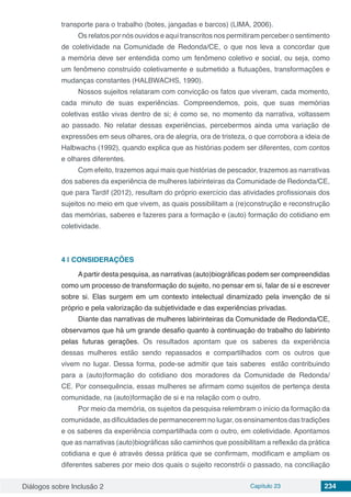Diálogos sobre Inclusão 2 Capítulo 23 234
transporte para o trabalho (botes, jangadas e barcos) (LIMA, 2006).
Os relatos por nós ouvidos e aqui transcritos nos permitiram perceber o sentimento
de coletividade na Comunidade de Redonda/CE, o que nos leva a concordar que
a memória deve ser entendida como um fenômeno coletivo e social, ou seja, como
um fenômeno construído coletivamente e submetido a flutuações, transformações e
mudanças constantes (HALBWACHS, 1990).
Nossos sujeitos relataram com convicção os fatos que viveram, cada momento,
cada minuto de suas experiências. Compreendemos, pois, que suas memórias
coletivas estão vivas dentro de si; é como se, no momento da narrativa, voltassem
ao passado. No relatar dessas experiências, percebermos ainda uma variação de
expressões em seus olhares, ora de alegria, ora de tristeza, o que corrobora a ideia de
Halbwachs (1992), quando explica que as histórias podem ser diferentes, com contos
e olhares diferentes.
Com efeito, trazemos aqui mais que histórias de pescador, trazemos as narrativas
dos saberes da experiência de mulheres labirinteiras da Comunidade de Redonda/CE,
que para Tardif (2012), resultam do próprio exercício das atividades profissionais dos
sujeitos no meio em que vivem, as quais possibilitam a (re)construção e reconstrução
das memórias, saberes e fazeres para a formação e (auto) formação do cotidiano em
coletividade.
4 | 	CONSIDERAÇÕES
Apartir desta pesquisa, as narrativas (auto)biográficas podem ser compreendidas
como um processo de transformação do sujeito, no pensar em si, falar de si e escrever
sobre si. Elas surgem em um contexto intelectual dinamizado pela invenção de si
próprio e pela valorização da subjetividade e das experiências privadas.
Diante das narrativas de mulheres labirinteiras da Comunidade de Redonda/CE,
observamos que há um grande desafio quanto à continuação do trabalho do labirinto
pelas futuras gerações. Os resultados apontam que os saberes da experiência
dessas mulheres estão sendo repassados e compartilhados com os outros que
vivem no lugar. Dessa forma, pode-se admitir que tais saberes estão contribuindo
para a (auto)formação do cotidiano dos moradores da Comunidade de Redonda/
CE. Por consequência, essas mulheres se afirmam como sujeitos de pertença desta
comunidade, na (auto)formação de si e na relação com o outro.
Por meio da memória, os sujeitos da pesquisa relembram o início da formação da
comunidade, as dificuldades de permanecerem no lugar, os ensinamentos das tradições
e os saberes da experiência compartilhada com o outro, em coletividade. Apontamos
que as narrativas (auto)biográficas são caminhos que possibilitam a reflexão da prática
cotidiana e que é através dessa prática que se confirmam, modificam e ampliam os
diferentes saberes por meio dos quais o sujeito reconstrói o passado, na conciliação
 
