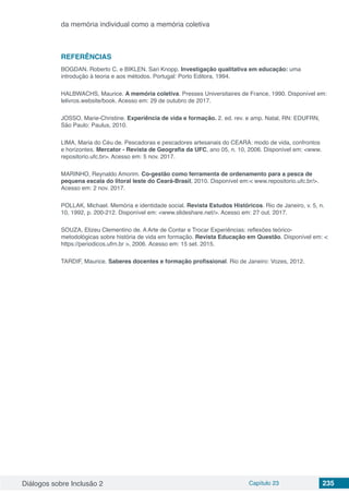 Diálogos sobre Inclusão 2 Capítulo 23 235
da memória individual como a memória coletiva
REFERÊNCIAS
BOGDAN. Roberto C. e BIKLEN. Sari Knopp. Investigação qualitativa em educação: uma
introdução à teoria e aos métodos. Portugal: Porto Editora, 1994.
HALBWACHS, Maurice. A memória coletiva. Presses Universitaires de France, 1990. Disponível em:
lelivros.website/book. Acesso em: 29 de outubro de 2017.
JOSSO. Marie-Christine. Experiência de vida e formação. 2. ed. rev. e amp. Natal, RN: EDUFRN,
São Paulo: Paulus, 2010.
LIMA, Maria do Céu de. Pescadoras e pescadores artesanais do CEARÁ: modo de vida, confrontos
e horizontes. Mercator - Revista de Geografia da UFC, ano 05, n. 10, 2006. Disponível em: <www.
repositorio.ufc.br>. Acesso em: 5 nov. 2017.
MARINHO, Reynaldo Amorim. Co-gestão como ferramenta de ordenamento para a pesca de
pequena escala do litoral leste do Ceará-Brasil, 2010. Disponível em:< www.repositorio.ufc.br/>.
Acesso em: 2 nov. 2017.
POLLAK, Michael. Memória e identidade social. Revista Estudos Históricos. Rio de Janeiro, v. 5, n.
10, 1992, p. 200-212. Disponível em: <www.slideshare.net/>. Acesso em: 27 out. 2017.
SOUZA, Elizeu Clementino de. A Arte de Contar e Trocar Experiências: reflexões teórico-
metodológicas sobre história de vida em formação. Revista Educação em Questão. Disponível em: <
https://periodicos.ufrn.br >, 2006. Acesso em: 15 set. 2015.
TARDIF, Maurice. Saberes docentes e formação profissional. Rio de Janeiro: Vozes, 2012.
 