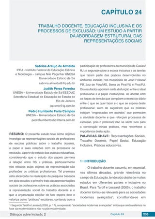 Diálogos sobre Inclusão 2 Capítulo 24 236
CAPÍTULO 24
doi
TRABALHO DOCENTE, EDUCAÇÃO INCLUSIVA E OS
PROCESSOS DE EXCLUSÃO: UM ESTUDO A PARTIR
DA ABORDAGEM ESTRUTURAL DAS
REPRESENTAÇÕES SOCIAIS
Sabrina Araujo de Almeida
IFRJ - Instituto Federal de Educação Ciência
e Tecnologia – campus Nilo Peçanha/ UNESA
Universidade Estácio de Sá
sabrina.almeida@ifrj.edu.br
Judith Perez Ferreira
UNESA – Universidade Estácio de Sá/SEEDUC
Secretaria Estadual de Educação do Estado do
Rio de Janeiro
jsp.sme@ig.com.br
Pedro Humberto Faria Campos
UNESA – Universidade Estácio de Sá
pedrohumbertosbp@terra.com.br
RESUMO: O presente estudo teve como objetivo
investigar as representações sociais de professores
de escolas públicas sobre o trabalho docente,
o papel e suas relações com os processos de
exclusão, a partir do estudo das práticas educativas,
considerando que o estudo dos papeis permeia
a relação entre RS e práticas, particularmente
nos estudos cujos objetos de representação são
profissões ou práticas profissionais. Tal premissa
está alicerçada na realização da pesquisa baseada
em dois estudos: o primeiro trata das representações
sociais de professores sobre as práticas associadas
à representação social do trabalho docente e o
que a organização escolar de fato espera dele e
valoriza como “práticas” escolares, contando com a
1 Segundo Tardif e Lessard (2005, p. 17), a expressão “sociedades modernas avançadas” indica que ainda estamos na
fase da modernidade e não na pós-modernidade.
participação de professores do município de Caxias/
RJ; o segundo sobre a escola inclusiva e as tarefas
que fazem parte das práticas desenvolvidas no
ambiente escolar, nos municípios de João Pessoa/
PB, Juiz de Fora/MG, Barra do Piraí/RJ e Piraí/RJ.
Os resultados apontam certa disfunção entre o ideal
profissional e o papel institucional, de acordo com
as forças de tensão que compõem o exercício diário
entre o que se quer fazer e o que se espera deste
profissional; além de sugerirem que as práticas
estejam “engessadas em acordos” que permeiam
a atividade docente e que reforçam processos de
exclusão, pois o professor não se sente livre para
a construção novas práticas, mas reconhece a
importância desta ação.
PALAVRAS-CHAVE: Representações Sociais,
Trabalho Docente, Papel Social, Educação
Inclusiva, Práticas educativas.
1 | 	INTRODUÇÃO
O trabalho docente assumiu, em especial,
nas últimas décadas, grande relevância no
campodaEducação,tendosidoobjetodemuitos
estudos em diferentes países e inclusive no
Brasil. Para Tardif e Lessard (2005), o trabalho
docente tornou-se relevante para as sociedades
modernas avançadas1
, constituindo-se em
 