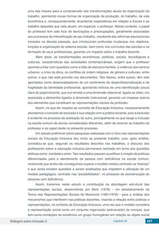 Diálogos sobre Inclusão 2 Capítulo 24 237
uma das chaves para a compreensão das transformações atuais da organização do
trabalho, apontando novas formas de organização da produção, do trabalho, da vida
econômica e, consequentemente, levantando expectativas em relação à Escola e ao
trabalho daqueles que nela atuam, em especial, o professor. Nesse contexto, o papel
do professor tem sido foco de teorizações e preocupações, geralmente associadas
aos processos de intensificação de seu trabalho, resultante das reformas educacionais
iniciadas na década passada, que introduziram profundas mudanças nos objetivos,
funções e organização do sistema escolar, bem como nos currículos das escolas e na
formação de seus profissionais, gerando um impacto sobre o trabalho docente.
Além disso, as transformações econômicas, políticas, sociais, tecnológicas e
culturais, características das sociedades contemporâneas, exigem que o professor
aprenda a lidar com questões como a falta de estrutura familiar, a violência dos centros
urbanos, a crise da ética, os conflitos de ordem religiosa, de gênero e culturais, entre
outros, o que não está previsto nos documentos. Tais fatores, entre outros, têm sido
apontados como desencadeadores de um sentimento de desprofissionalização e de
fragilidade da identidade profissional, apontando indícios de uma identificação pouco
clara do papel docente, que ora remete a uma dimensão relacional, ligada ao afeto, ora
associada a elementos ligados à dimensão instrucional, gerando um impasse acerca
dos elementos que constituem as representações sociais da profissão.
Assim, no que diz respeito ao conceito de Educação Inclusiva, necessariamente
abordamos o conceito de exclusão e sua relação com a prática docente, pois a exclusão
é evidente no processo de aceitação do outro, principalmente no que tange a inclusão
na escola comum de alunos considerados diferentes, além de recorrer ao trabalho do
professor e ao papel deste no presente processo.
Um estudo preliminar sobre pesquisas realizadas com o foco nas representações
sociais da Educação Inclusiva deu início ao presente trabalho, pois, após análise,
constatou-se que, segundo os resultados descritos nos trabalhos, o discurso dos
professores sobre a educação inclusiva permanece centrado em torno das questões
afetivas como: caridade e amor. Tais resultados passam a justificar a criação de práticas
diferenciadas para o atendimento da pessoa com deficiência na escola comum,
mostrando que ainda não conseguimos superar o modelo médico centrado na “doença”
e que ainda existem questões a serem analisadas que impedem a utilização de um
modelo pedagógico, centrado nas “possibilidades”, no processo de escolarização de
pessoas com deficiência.
Assim, trazemos neste estudo a contribuição da abordagem estrutural das
representações sociais, desenvolvida por Abric (1976) - um desdobramento da
Teoria das Representações Sociais de Moscovici (1961/1976) - para a análise dos
mecanismos que interferem nas práticas docentes, visando a relação entre práticas e
representações, no contexto da Educação Inclusiva, uma vez que o modelo considera
a representação social como um conjunto organizado (estruturado) de crenças, que
tem como condições de existência um grupo homogêneo em relação ao objeto social
 