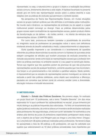 Diálogos sobre Inclusão 2 Capítulo 24 238
representado, ou seja, a natureza entre o grupo e o objeto e a realização das práticas
sociais comuns, diretamente aferentes a este objeto. A hipótese levantada no presente
estudo gira em torno das representações sociais sobre a prática docente e suas
relações com as práticas de exclusão que permeiam o contexto escolar.
Na perspectiva da Teoria das Representações Sociais, em muitas situações
sociais os grupos realizam práticas que são definidas e controladas pelas instituições.
No mundo real e dinâmico, as representações da profissão (ou do papel) e o papel
institucional podem convergir ou divergir. Caso as práticas desenvolvidas pelos
grupos sociais sejam contraditórias às representações sociais, podem produzir efeitos
de transformação ou de defesa – do núcleo central – no interior da estrutura das
representações sociais. (CAMPOS, 2003).
Por outro lado, procurou-se também constatar a possibilidade de encontrar
no imaginário social de professores as percepções sobre o aluno com deficiência
revelando através do desafio verbalizado o medo, o desconhecimento e o despreparo.
Outra questão importante a ser considerada é o levantamento de questões
referentes às práticas desenvolvidas na escola comum e a hipótese de que estas ainda
estejam carregadas de atitudes que revelam processos de exclusão presentes na
inclusão educacional, tendo como base as representações sociais que o professor tem
sobre as práticas exercidas no ambiente escolar e o seu papel na construção destas.
Temos que registrar que tais questões partem da premissa de que não produzimos
representações sociais de qualquer fenômeno, somente aqueles que nos incomodam,
nos forçam a um posicionamento e nos remetem a partilhar saberes. Neste sentido,
é imprescindível que os estudos de representações sociais investiguem as raízes da
exclusão a partir das práticas cotidianas, como objeto que caracteriza a diferença,
pautados em conceitos que tomam conta do universo escolar como a diversidade,
educação inclusiva e inclusão educacional.
2 | 	METODOLOGIA
Estudo I – Estudo das Práticas Escolares: Na primeira etapa, foi realizado
um grupo focal com 10 professores, sob o tema “Trabalho Docente”. Um dos eixos
explorados foi “o que o professor faz (ações/práticas) na escola”, já que tínhamos por
intuito distinguir as práticas frequentes das valorizadas. Foi feito um levantamento das
ações (práticas) realizadas, de onde se obteve um inventário de 64 atividades realizadas
pelos professores. Na segunda etapa, a lista com as 64 “atividades” foi submetida a uma
análise pela técnica de juízes (8 professores especialistas participaram desta etapa)
com o objetivo de se fazer uma filtragem para se chegar a uma lista menor. Chegou-
se a uma lista com 38 ações (práticas) realizadas pelos professores. Na terceira etapa
foi apresentada a lista de 38 práticas a 65 professores, em que foi solicitado aos
sujeitos que selecionassem as 10 (dez) práticas consideradas mais importantes por
 