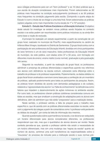 Diálogos sobre Inclusão 2 Capítulo 24 239
seus colegas professores para ser um “bom professor” e as 10 (dez) práticas que a
sua escola de atuação considerasse mais importantes. Foram selecionadas as 30
práticas mais frequentes na condição auto-julgamento (professor) e as 30 práticas
mais frequentes na condição julgamento pela escola. Compondo a quarta etapa do
Estudo I e com o intuito de se chegar a uma lista final, foram selecionadas as práticas
(ações) julgadas como mais importantes (numa escala da 1ª a 15ª posição).
Estudo II – Estudo das Práticas Escolares e a Educação Inclusiva: O objetivo
deste estudo foi investigar se existem novas práticas sendo forjadas no contexto
escolar e se estas podem ser reconhecidas como práticas inclusivas ou se ainda têm
como base a noção de exclusão.
A princípio foi realizado um estudo experimental, a partir da construção de um
grupo focal, realizado no município de Piraí/RJ, mais especificamente no Jardim de
Infância Maia Vinagre, localizado no Distrito de Santanésia. O grupo focal contou com a
participação de seis professores da Educação Infantil, divididos em cinco participantes
do sexo feminino e um do sexo masculino, todos profissionais da Educação Infantil
do município, da rede pública, com idades entre 37 e 50 anos, com formação em
diferentes níveis de ensino: ensino médio (curso normal), graduação e pós-graduação
lato sensu.
Segundo os resultados, a partir da realização do grupo focal, os professores
admitiram a presença de práticas diferenciadas e específicas quando nos referimos
aos alunos com deficiência na escola comum, colocando certa diferença entre o
trabalho do professor e do professor especialista. Posteriormente, os dados obtidos no
grupo focal foram analisados e serviram como base para a confecção de um inventário
de práticas, aplicado posteriormente para todos os participantes da pesquisa. Assim,
as práticas foram divididas de acordo com demandas pedagógicas e de cuidado,
relatando a “agressividade dos alunos” e a “falta de conhecimento” as deficiências como
fatores que impedem o desenvolvimento de ações inclusivas no ambiente escolar.
Por outro lado, os professores citaram práticas cotidianas consideradas comuns em
todas as escolas, mas que sinalizam a construção de adaptações para os alunos com
deficiência, além de admitirem que não estão “preparados” para a realização destas.
Neste sentido, o professor admitiu a falta de preparo para o trabalho mais
específico e, que de acordo com as práticas diferenciadas exercidas na escola, sofre
com o julgamento de colegas a partir de comentários como “o professor está perdendo
as rédeas da situação”, por conta da falta de informação dos mesmos.
Quando questionados sobre a permanência na escola, e se deveria ser estipulado
um horário diferenciado para alunos considerados diferentes, os professores
responderam que não, mas que o quantitativo de alunos deveria ser revisto. Neste
contexto percebe-se que, quando o professor admite não existir a necessidade de
um horário diferenciado, mas sim uma mudança nas “regras da escola” quanto ao
número de alunos, sentimos uma sutil transferência da responsabilidade sobre o
“insucesso” do processo de inclusão para a instituição escola e suas normas pré-
 