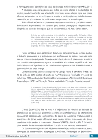 Diálogos sobre Inclusão 2 Capítulo 2 16
e na frequência dos estudantes às salas de recursos multifuncionais.” (BRASIL, 2011)
A educação especial perpassa por todos os níveis, etapas e modalidades de
ensino, sendo importante sua articulação com todas essas etapas para que possa
eliminar as barreiras de aprendizagem e ampliar a participação dos estudantes com
necessidades educacionais específicas em seu processo de aprendizagem.
ANota Técnica nº 04/2014 promoveu um avanço ao esclarecer que oAtendimento
Educacional Especializado se constitui pelo caráter pedagógico, dispensando a
exigência de laudo do aluno para que ele tenha matrícula no AEE. Sendo assim,
(...) não se pode considerar imprescindível a apresentação de laudo médico
(diagnóstico clínico) por parte do aluno com deficiência, transtornos globais
do desenvolvimento ou altas habilidades/superdotação, uma vez que o AEE
caracteriza-se por atendimento pedagógico e não clínico. (...) O importante é que
o direito das pessoas com deficiência à educação não poderá ser cerceado pela
exigência de laudo médico. (BRASIL, 2014, p.3)
Nesse sentido, o laudo se torna um documento complementar, de forma a auxiliar
o trabalho pedagógico e a articulação com profissionais da saúde, mas não pode
ser um documento obrigatório. Na educação infantil, devido à faixa-etária, a maioria
das crianças que apresentam alguma necessidade educacional específica não tem
laudo e isso incita o professor a ter um olhar mais apurado sobre as necessidades e
possibilidades de cada criança.
Contextualizando a educação especial no Colégio Pedro II, a Portaria nº 1887 de
13 de junho de 2017 explica o trabalho do NAPNE citando a Resolução nº 4, de 2 de
outubro de 2009 que Institui as Diretrizes Operacionais para oAtendimento Educacional
Especializado (AEE) na Educação Básica, modalidade Educação Especial, na qual
(...) determina que o projeto pedagógico institucional deve institucionalizar a oferta
ao AEE e prevendo em sua organização sala da recursos multifuncionais (no CPII –
são os NAPNE’s), a matrícula dos alunos em classe regular e no AEE, prioritariamente
no contra turno, estabelecendo o cronograma desses atendimentos, como o Plano
de Desenvolvimento Individualizado (PDI); professores para o exercício da docência
do AEE e outros profissionais da educação e que atuem no apoio, criando-se assim
uma rede de apoio de formação, pesquisa, serviços e equipamentos. (BRASIL,
2017, p.1)
O PNE (2014-2024) traz na meta 4 a importância de “ampliar as equipes de
profissionais da educação, garantindo a oferta de professores(as) do atendimento
educacional especializado, profissionais de apoio ou auxiliares, tradutores(as) e
intérpretes de libras, guias-intérpretes para surdos-cegos, professores de libras,
prioritariamente surdos, e professores bilíngues” (BRASIL, 2014, p.57). A demanda
para atender às necessidades individuais dos educandos torna-se fundamental.
Os documentos legais trazem aspectos da educação especial e do AEE, como
condições de acessibilidade, adaptações curriculares, capacitação de professores,
 