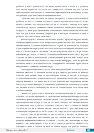 Diálogos sobre Inclusão 2 Capítulo 24 244
professor é outra, evidenciando um distanciamento entre a escola e o professor,
uma vez que as práticas valorizadas pelo professor são diferentes daquelas que este
considera valorizadas pela escola, sendo a única permeabilidade entre elas as práticas
disciplinares, possuindo um forte contexto normativo.
Essa discussão nos serve de impulso para pensar o hiato na relação entre o
professor e a escola. O debate em torno do aspecto organizacional da escola, acerca
do modo de como esta instituição funciona se faz necessário. Nota-se ainda, que a
indefinição do papel do professor é um dos reflexos das mudanças na função social
da escola. O fato é que o debate sobre a função social da escola torna-se necessário,
uma vez que é neste ambiente complexo que a educação se consolida e onde o
professor vê a realização de seu trabalho.
Em contrapartida, foi necessário analisar também, a partir do segundo estudo,
diferentes aspectos relacionados aos processos de inclusão/exclusão vivenciados no
contexto escolar. O primeiro aspecto tem suas origens na modalidade de Educação
Especial,presentenaspropostasdeinclusãotendocomobaseaspráticasdiferenciadas
com alunos considerados “deficientes”, pautada em políticas públicas que garantam a
eficácia dos processos, confundida como uma pseudo-educação inclusiva. Segundo
a análise da referida modalidade foi possível perceber que esta ainda transita entre
o modelo médico de atendimento e o atendimento pedagógico, onde as questões
referentes ao laudo e ao atendimento de um especialista são fatores significativos e
que permeiam o processo de escolarização.
Outro aspecto relevante é o estudo sobre as representações sociais das práticas
docentes exercidas no ambiente escolar no que tange os processos de inclusão/
exclusão, pois estudos sobre as representações sociais da inclusão e educação
inclusiva ainda mostram uma visão romantizada presente no discurso dos professores,
onde os elementos com maior frequência são baseados em componentes afetivos
como amor, carinho, dedicação e compromisso; assim como os resultados encontrados
em trabalhos sobre as representações sociais de professores dos anos inicias sobre
o trabalho docente.
Desta forma, partindo desta observação, quando questionados sobre as práticas
exercidas comalunos comdeficiência, osprofessoresadmitemexistirumoutrotrabalho,
diferente do que os professores costumam exercer, que exige afeto, atenção constante,
que demanda maior esforço, por isso ser um desafio contínuo. Isso não quer dizer que
o professor nos mostra práticas contraditórias, mas sim práticas consideradas de valor
ambivalente, pois ele acredita na inclusão, mesmo assumindo que a função de fazer
o aluno aprender pode ser da escola ou de outro colega especializado, mas não dele.
Portanto, para os professores da escola comum, a inclusão de alunos com
deficiência é algo novo, desconhecido, por isso trabalhar com este aluno não faz
parte das experiências cotidianas do mesmo, por existir, por muito tempo, um lugar
específico para esta clientela. Enfim, admitir a diferença pautada na ineficiência ou
não-aprendizagem é diferente de estar no mesmo espaço que pessoas marcadas
 