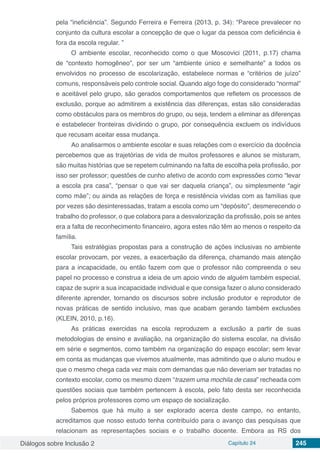 Diálogos sobre Inclusão 2 Capítulo 24 245
pela “ineficiência”. Segundo Ferreira e Ferreira (2013, p. 34): “Parece prevalecer no
conjunto da cultura escolar a concepção de que o lugar da pessoa com deficiência é
fora da escola regular. ”
O ambiente escolar, reconhecido como o que Moscovici (2011, p.17) chama
de “contexto homogêneo”, por ser um “ambiente único e semelhante” a todos os
envolvidos no processo de escolarização, estabelece normas e “critérios de juízo”
comuns, responsáveis pelo controle social. Quando algo foge do considerado “normal”
e aceitável pelo grupo, são gerados comportamentos que refletem os processos de
exclusão, porque ao admitirem a existência das diferenças, estas são consideradas
como obstáculos para os membros do grupo, ou seja, tendem a eliminar as diferenças
e estabelecer fronteiras dividindo o grupo, por consequência excluem os indivíduos
que recusam aceitar essa mudança.
Ao analisarmos o ambiente escolar e suas relações com o exercício da docência
percebemos que as trajetórias de vida de muitos professores e alunos se misturam,
são muitas histórias que se repetem culminando na falta de escolha pela profissão, por
isso ser professor; questões de cunho afetivo de acordo com expressões como “levar
a escola pra casa”, “pensar o que vai ser daquela criança”, ou simplesmente “agir
como mãe”; ou ainda as relações de força e resistência vividas com as famílias que
por vezes são desinteressadas, tratam a escola como um “depósito”, desmerecendo o
trabalho do professor, o que colabora para a desvalorização da profissão, pois se antes
era a falta de reconhecimento financeiro, agora estes não têm ao menos o respeito da
família.
Tais estratégias propostas para a construção de ações inclusivas no ambiente
escolar provocam, por vezes, a exacerbação da diferença, chamando mais atenção
para a incapacidade, ou então fazem com que o professor não compreenda o seu
papel no processo e construa a ideia de um apoio vindo de alguém também especial,
capaz de suprir a sua incapacidade individual e que consiga fazer o aluno considerado
diferente aprender, tornando os discursos sobre inclusão produtor e reprodutor de
novas práticas de sentido inclusivo, mas que acabam gerando também exclusões
(KLEIN, 2010, p.16).
As práticas exercidas na escola reproduzem a exclusão a partir de suas
metodologias de ensino e avaliação, na organização do sistema escolar, na divisão
em série e segmentos, como também na organização do espaço escolar; sem levar
em conta as mudanças que vivemos atualmente, mas admitindo que o aluno mudou e
que o mesmo chega cada vez mais com demandas que não deveriam ser tratadas no
contexto escolar, como os mesmo dizem “trazem uma mochila de casa” recheada com
questões sociais que também pertencem à escola, pelo fato desta ser reconhecida
pelos próprios professores como um espaço de socialização.
Sabemos que há muito a ser explorado acerca deste campo, no entanto,
acreditamos que nosso estudo tenha contribuído para o avanço das pesquisas que
relacionam as representações sociais e o trabalho docente. Embora as RS dos
 