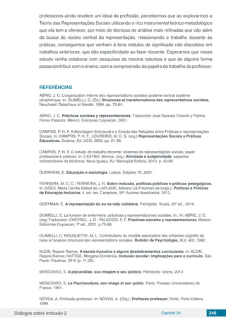 Diálogos sobre Inclusão 2 Capítulo 24 246
professores ainda revelem um ideal da profissão, percebemos que ao explorarmos a
Teoria das Representações Sociais utilizando o rico instrumental teórico-metodológico
que ela tem a oferecer, por meio de técnicas de análise mais refinadas que vão além
da busca do núcleo central da representação, relacionando o trabalho docente às
práticas, conseguimos que venham à tona nódulos de significado não discutidos em
trabalhos anteriores, que dão especificidade ao fazer docente. Esperamos que nosso
estudo venha colaborar com pesquisas da mesma natureza e que de alguma forma
possa contribuir com o ensino, com a compreensão do papel e do trabalho do professor.
REFERÊNCIAS
ABRIC, J. C. L’organization interne des representations sociales système central système
pèriphèrique. In: GUIMELLI, C. (Ed.) Structures et transformations des representatinos sociales.
Neuchatel: Delachaux et Niestlé, 1994, pp. 73-84.
ABRIC, J. C. Prácticas sociales y representaciones. Traducción José Dacosta Chevrel y Fátima
Flores Palacios. México: Ediciones Coyoacan, 2001.
CAMPOS, P. H. F. A Abordagem Estrutural e o Estudo das Relações entre Práticas e representações
Sociais. In: CAMPOS, P. H. F.; LOUREIRO, M. C. S. (org.) Representações Sociais e Práticas
Educativas. Goiânia: Ed. UCG, 2003, pp. 21-36.
CAMPOS, P. H. F. O estudo do trabalho docente: sistemas de representações sociais, papel
profissional e práticas. In: CASTRO, Monica. (org.) Atividade e subjetividade: aspectos
indissociáveis da docência. Nova Iguaçu, RJ: Marsupial Editora, 2013. p. 43-68
DURKHEIM, E. Educação e sociologia. Lisboa: Edições 70, 2001.
FERREIRA, M. C. C.; FERREIRA, J. R. Sobre inclusão, políticas públicas e práticas pedagógicas.
In: GÓES, Maria Cecília Rafael de; LAPLANE, Adriana Lia Friszman de (orgs.). Políticas e Práticas
de Educação Inclusiva. 4. ed. rev. Campinas, SP: Autores Associados, 2013.
GOFFMAN, E. A representação do eu na vida cotidiana. Petrópolis: Vozes, 20ª ed., 2014.
GUIMELLI, C. La función de enfermeira: prácticas y representaciones sociales. In:. In: ABRIC, J. C.
(org) Traduccion: CHEVREL, J. D ; PALACIOS, F. F. Prácticas sociales y representaciones. México:
Ediciones Coyoacan, 1ª ed., 2001, p.75-96.
GUIMELLI, C; ROUQUETTE, M. L. Contributions du modèle associative des schemes cognitifs de
base à l’analyse structural des representations sociales, Bulletin de Psychologie, XLV, 405, 1992.
KLEIN, Rejane Ramos. A escola inclusiva e alguns desdobramentos curriculares. In: KLEIN,
Rejane Ramos; HATTGE, Morgana Domênica. Inclusão escolar: implicações para o currículo. São
Paulo: Paulinas, 2010 (p. 11-25).
MOSCOVICI, S. A psicanálise, sua imagem e seu público. Petrópolis: Vozes, 2012.
MOSCOVICI, S. La Psychanalyse, son image et son public. Paris: Presses Universitaires de
France, 1961.
NÓVOA, A. Profissão professor. In: NÓVOA, A. (Org.). Profissão professor. Porto, Porto Editora,
1999.
 