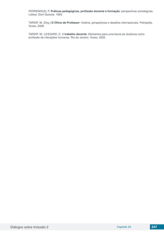 Diálogos sobre Inclusão 2 Capítulo 24 247
PERRENOUD, P. Práticas pedagógicas, profissão docente e formação: perspectivas sociológicas.
Lisboa: Dom Quixote, 1993.
TARDIF, M. (Org.) O Ofício de Professor: história, perspectivas e desafios internacionais. Petrópolis,
Vozes, 2008.
TARDIF, M.; LESSARD, C. O trabalho docente. Elementos para uma teoria da docência como
profissão de interações humanas, Rio de Janeiro, Vozes, 2005.
 