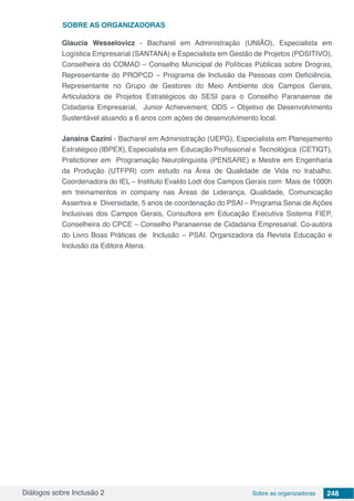 Diálogos sobre Inclusão 2 Sobre as organizadoras 248
Glaucia Wesselovicz - Bacharel em Administração (UNIÃO), Especialista em
Logística Empresarial (SANTANA) e Especialista em Gestão de Projetos (POSITIVO),
Conselheira do COMAD – Conselho Municipal de Políticas Públicas sobre Drogras,
Representante do PROPCD – Programa de Inclusão da Pessoas com Deficiência,
Representante no Grupo de Gestores do Meio Ambiente dos Campos Gerais,
Articuladora de Projetos Estratégicos do SESI para o Conselho Paranaense de
Cidadania Empresarial, Junior Achievement, ODS – Objetivo de Desenvolvimento
Sustentável atuando a 6 anos com ações de desenvolvimento local.
Janaina Cazini - Bacharel em Administração (UEPG), Especialista em Planejamento
Estratégico (IBPEX), Especialista em Educação Profissional e Tecnológica (CETIQT),
Pratictioner em Programação Neurolinguista (PENSARE) e Mestre em Engenharia
da Produção (UTFPR) com estudo na Área de Qualidade de Vida no trabalho.
Coordenadora do IEL – Instituto Evaldo Lodi dos Campos Gerais com Mais de 1000h
em treinamentos in company nas Áreas de Liderança, Qualidade, Comunicação
Assertiva e Diversidade, 5 anos de coordenação do PSAI – Programa Senai de Ações
Inclusivas dos Campos Gerais, Consultora em Educação Executiva Sistema FIEP,
Conselheira do CPCE – Conselho Paranaense de Cidadania Empresarial. Co-autora
do Livro Boas Práticas de Inclusão – PSAI. Organizadora da Revista Educação e
Inclusão da Editora Atena.
SOBRE as organizadoras
 