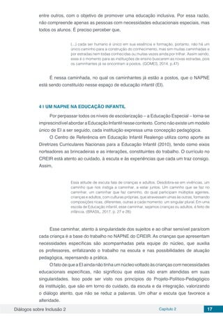 Diálogos sobre Inclusão 2 Capítulo 2 17
entre outros, com o objetivo de promover uma educação inclusiva. Por essa razão,
não compreende apenas as pessoas com necessidades educacionais especiais, mas
todos os alunos. É preciso perceber que,
(...) cada ser humano é único em sua essência e formação, portanto, não há um
único caminho para a construção do conhecimento, mas sim muitas caminhadas e
por estradas nem todas conhecidas ou muitas vezes ainda por trilhar. Assim sendo,
esse é o momento para as instituições de ensino buscarem as novas estradas, pois
os caminhantes já se encontram a postos. (GOMES, 2014, p.47)
É nessa caminhada, no qual os caminhantes já estão a postos, que o NAPNE
está sendo constituído nesse espaço de educação infantil (EI).
4 | 	UM NAPNE NA EDUCAÇÃO INFANTIL
Por perpassar todos os níveis de escolarização – a Educação Especial – torna-se
imprescindível abordar a Educação Infantil nesse contexto. Como não existe um modelo
único de EI a ser seguido, cada instituição expressa uma concepção pedagógica.
O Centro de Referência em Educação Infantil Realengo utiliza como aporte as
Diretrizes Curriculares Nacionais para a Educação Infantil (2010), tendo como eixos
norteadores as brincadeiras e as interações, constituintes do trabalho. O currículo no
CREIR está atento ao cuidado, à escuta e às experiências que cada um traz consigo.
Assim,
Essa atitude de escuta fala de crianças e adultos. Desdobra-se em vivências, um
caminho que nos instiga a caminhar, a estar juntos. Um caminho que se faz no
caminhar, um caminhar que faz caminho, do qual participam múltiplos agentes,
crianças e adultos, com culturas próprias, que atravessam umas às outras, formando
composições ricas, diferentes, outras a cada momento: um singular plural. Em uma
escola de Educação infantil, esse caminhar, sejamos crianças ou adultos, é feito de
infância. (BRASIL, 2017, p. 27 e 28)
Esse caminhar, atento à singularidade dos sujeitos e ao olhar sensível para/com
cada criança é a base do trabalho no NAPNE do CREIR. As crianças que apresentam
necessidades específicas são acompanhadas pela equipe do núcleo, que auxilia
os professores, enfatizando o trabalho na escuta e nas possibilidades de atuação
pedagógica, repensando a prática.
OfatodequeaEIaindanãotinhaumnúcleovoltadoàscriançascomnecessidades
educacionais específicas, não significou que estas não eram atendidas em suas
singularidades. Isso pode ser visto nos princípios do Projeto-Político-Pedagógico
da instituição, que são em torno do cuidado, da escuta e da integração, valorizando
o diálogo atento, que não se reduz a palavras. Um olhar e escuta que favorece a
alteridade.
 