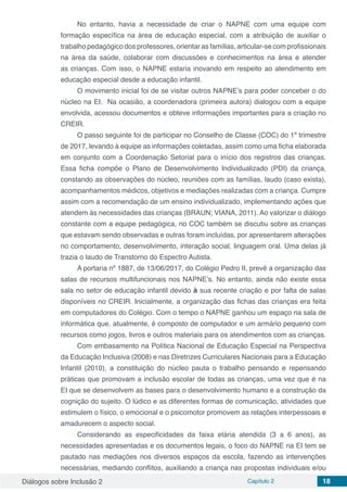 Diálogos sobre Inclusão 2 Capítulo 2 18
No entanto, havia a necessidade de criar o NAPNE com uma equipe com
formação específica na área de educação especial, com a atribuição de auxiliar o
trabalho pedagógico dos professores, orientar as famílias, articular-se com profissionais
na área da saúde, colaborar com discussões e conhecimentos na área e atender
as crianças. Com isso, o NAPNE estaria inovando em respeito ao atendimento em
educação especial desde a educação infantil.
O movimento inicial foi de se visitar outros NAPNE’s para poder conceber o do
núcleo na EI. Na ocasião, a coordenadora (primeira autora) dialogou com a equipe
envolvida, acessou documentos e obteve informações importantes para a criação no
CREIR.
O passo seguinte foi de participar no Conselho de Classe (COC) do 1º trimestre
de 2017, levando à equipe as informações coletadas, assim como uma ficha elaborada
em conjunto com a Coordenação Setorial para o início dos registros das crianças.
Essa ficha compõe o Plano de Desenvolvimento Individualizado (PDI) da criança,
constando as observações do núcleo, reuniões com as famílias, laudo (caso exista),
acompanhamentos médicos, objetivos e mediações realizadas com a criança. Cumpre
assim com a recomendação de um ensino individualizado, implementando ações que
atendem às necessidades das crianças (BRAUN; VIANA, 2011). Ao valorizar o diálogo
constante com a equipe pedagógica, no COC também se discutiu sobre as crianças
que estavam sendo observadas e outras foram incluídas, por apresentarem alterações
no comportamento, desenvolvimento, interação social, linguagem oral. Uma delas já
trazia o laudo de Transtorno do Espectro Autista.
A portaria nº 1887, de 13/06/2017, do Colégio Pedro II, prevê a organização das
salas de recursos multifuncionais nos NAPNE’s. No entanto, ainda não existe essa
sala no setor de educação infantil devido à sua recente criação e por falta de salas
disponíveis no CREIR. Inicialmente, a organização das fichas das crianças era feita
em computadores do Colégio. Com o tempo o NAPNE ganhou um espaço na sala de
informática que, atualmente, é composto de computador e um armário pequeno com
recursos como jogos, livros e outros materiais para os atendimentos com as crianças.
Com embasamento na Política Nacional de Educação Especial na Perspectiva
da Educação Inclusiva (2008) e nas Diretrizes Curriculares Nacionais para a Educação
Infantil (2010), a constituição do núcleo pauta o trabalho pensando e repensando
práticas que promovam a inclusão escolar de todas as crianças, uma vez que é na
EI que se desenvolvem as bases para o desenvolvimento humano e a construção da
cognição do sujeito. O lúdico e as diferentes formas de comunicação, atividades que
estimulem o físico, o emocional e o psicomotor promovem as relações interpessoais e
amadurecem o aspecto social.
Considerando as especificidades da faixa etária atendida (3 a 6 anos), as
necessidades apresentadas e os documentos legais, o foco do NAPNE na EI tem se
pautado nas mediações nos diversos espaços da escola, fazendo as intervenções
necessárias, mediando conflitos, auxiliando a criança nas propostas individuais e/ou
 