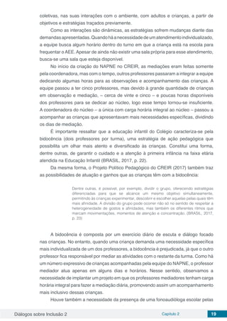 Diálogos sobre Inclusão 2 Capítulo 2 19
coletivas, nas suas interações com o ambiente, com adultos e crianças, a partir de
objetivos e estratégias traçados previamente.
Como as interações são dinâmicas, as estratégias sofrem mudanças diante das
demandasapresentadas.Quandoháanecessidadedeumatendimentoindividualizado,
a equipe busca algum horário dentro do turno em que a criança está na escola para
frequentar o AEE. Apesar de ainda não existir uma sala própria para esse atendimento,
busca-se uma sala que esteja disponível.
No início da criação do NAPNE no CREIR, as mediações eram feitas somente
pela coordenadora, mas com o tempo, outros professores passaram a integrar a equipe
dedicando algumas horas para as observações e acompanhamento das crianças. A
equipe passou a ter cinco professores, mas devido à grande quantidade de crianças
em observação e mediação, – cerca de vinte e cinco – e poucas horas disponíveis
dos professores para se dedicar ao núcleo, logo esse tempo tornou-se insuficiente.
A coordenadora do núcleo – a única com carga horária integral ao núcleo – passou a
acompanhar as crianças que apresentavam mais necessidades específicas, dividindo
os dias de mediação.
É importante ressaltar que a educação infantil do Colégio caracteriza-se pela
bidocência (dois professores por turma), uma estratégia de ação pedagógica que
possibilita um olhar mais atento e diversificado às crianças. Constitui uma forma,
dentre outras, de garantir o cuidado e a atenção à primeira infância na faixa etária
atendida na Educação Infantil (BRASIL, 2017, p. 22).
Da mesma forma, o Projeto Político Pedagógico do CREIR (2017) também traz
as possibilidades de atuação e ganhos que as crianças têm com a bidocência:
Dentre outras, é possível, por exemplo, dividir o grupo, oferecendo estratégias
diferenciadas para que se alcance um mesmo objetivo simultaneamente,
permitindo às crianças experimentar, descobrir e escolher aquelas pelas quais têm
mais afinidade. A divisão do grupo pode ocorrer não só no sentido de respeitar a
heterogeneidade de gostos e afinidades, mas também os diferentes ritmos que
marcam movimentações, momentos de atenção e concentração. (BRASIL, 2017,
p. 23)
A bidocência é composta por um exercício diário de escuta e diálogo focado
nas crianças. No entanto, quando uma criança demanda uma necessidade específica
mais individualizada de um dos professores, a bidocência é prejudicada, já que o outro
professor fica responsável por mediar as atividades com o restante da turma. Como há
um número expressivo de crianças acompanhadas pela equipe do NAPNE, o professor
mediador atua apenas em alguns dias e horários. Nesse sentido, observamos a
necessidade de implantar um projeto em que os professores mediadores tenham carga
horária integral para fazer a mediação diária, promovendo assim um acompanhamento
mais inclusivo dessas crianças.
Houve também a necessidade da presença de uma fonoaudióloga escolar pelas
 