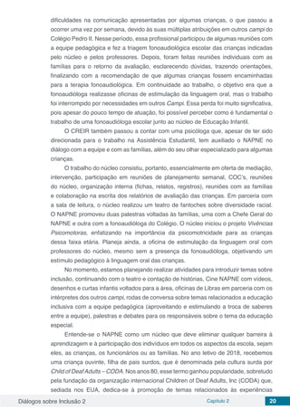 Diálogos sobre Inclusão 2 Capítulo 2 20
dificuldades na comunicação apresentadas por algumas crianças, o que passou a
ocorrer uma vez por semana, devido às suas múltiplas atribuições em outros campi do
Colégio Pedro II. Nesse período, essa profissional participou de algumas reuniões com
a equipe pedagógica e fez a triagem fonoaudiológica escolar das crianças indicadas
pelo núcleo e pelos professores. Depois, foram feitas reuniões individuais com as
famílias para o retorno da avaliação, esclarecendo dúvidas, trazendo orientações,
finalizando com a recomendação de que algumas crianças fossem encaminhadas
para a terapia fonoaudiológica. Em continuidade ao trabalho, o objetivo era que a
fonoaudióloga realizasse oficinas de estimulação da linguagem oral, mas o trabalho
foi interrompido por necessidades em outros Campi. Essa perda foi muito significativa,
pois apesar do pouco tempo de atuação, foi possível perceber como é fundamental o
trabalho de uma fonoaudióloga escolar junto ao núcleo de Educação Infantil.
O CREIR também passou a contar com uma psicóloga que, apesar de ter sido
direcionada para o trabalho na Assistência Estudantil, tem auxiliado o NAPNE no
diálogo com a equipe e com as famílias, além do seu olhar especializado para algumas
crianças.
O trabalho do núcleo consistiu, portanto, essencialmente em oferta de mediação,
intervenção, participação em reuniões de planejamento semanal, COC’s, reuniões
do núcleo, organização interna (fichas, relatos, registros), reuniões com as famílias
e colaboração na escrita dos relatórios de avaliação das crianças. Em parceria com
a sala de leitura, o núcleo realizou um teatro de fantoches sobre diversidade racial.
O NAPNE promoveu duas palestras voltadas às famílias, uma com a Chefe Geral do
NAPNE e outra com a fonoaudióloga do Colégio. O núcleo iniciou o projeto Vivências
Psicomotoras, enfatizando na importância da psicomotricidade para as crianças
dessa faixa etária. Planeja ainda, a oficina de estimulação da linguagem oral com
professores do núcleo, mesmo sem a presença da fonoaudióloga, objetivando um
estímulo pedagógico à linguagem oral das crianças.
No momento, estamos planejando realizar atividades para introduzir temas sobre
inclusão, continuando com o teatro e contação de histórias, Cine NAPNE com vídeos,
desenhos e curtas infantis voltados para a área, oficinas de Libras em parceria com os
intérpretes dos outros campi, rodas de conversa sobre temas relacionados a educação
inclusiva com a equipe pedagógica (aproveitando e estimulando a troca de saberes
entre a equipe), palestras e debates para os responsáveis sobre o tema da educação
especial.
Entende-se o NAPNE como um núcleo que deve eliminar qualquer barreira à
aprendizagem e à participação dos indivíduos em todos os aspectos da escola, sejam
eles, as crianças, os funcionários ou as famílias. No ano letivo de 2018, recebemos
uma criança ouvinte, filha de pais surdos, que é denominada pela cultura surda por
Child of DeafAdults – CODA. Nos anos 80, esse termo ganhou popularidade, sobretudo
pela fundação da organização internacional Children of Deaf Adults, Inc (CODA) que,
sediada nos EUA, dedica-se à promoção de temas relacionados às experiências
 