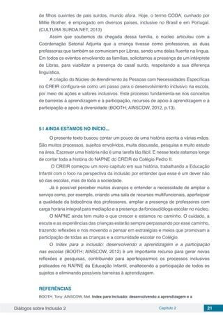 Diálogos sobre Inclusão 2 Capítulo 2 21
de filhos ouvintes de pais surdos, mundo afora. Hoje, o termo CODA, cunhado por
Millie Brother, é empregado em diversos países, inclusive no Brasil e em Portugal.
(CULTURA SURDA.NET, 2013)
Assim que soubemos da chegada dessa família, o núcleo articulou com a
Coordenação Setorial Adjunta que a criança tivesse como professores, as duas
professoras que também se comunicam por Libras, sendo uma delas fluente na língua.
Em todos os eventos envolvendo as famílias, solicitamos a presença de um intérprete
de Libras, para viabilizar a presença do casal surdo, respeitando a sua diferença
linguística.
A criação do Núcleo de Atendimento às Pessoas com Necessidades Específicas
no CREIR configura-se como um passo para o desenvolvimento inclusivo na escola,
por meio de ações e valores inclusivos. Este processo fundamenta-se nos conceitos
de barreiras à aprendizagem e à participação, recursos de apoio à aprendizagem e à
participação e apoio à diversidade (BOOTH; AINSCOW, 2012, p.13).
5 | 	AINDA ESTAMOS NO INÍCIO...
O presente texto buscou contar um pouco de uma história escrita a várias mãos.
São muitos processos, sujeitos envolvidos, muita discussão, pesquisa e muito estudo
na área. Escrever uma história não é uma tarefa tão fácil. E nesse texto estamos longe
de contar toda a história do NAPNE do CREIR do Colégio Pedro II.
O CREIR começou um novo capítulo em sua história, trabalhando a Educação
Infantil com o foco na perspectiva da inclusão por entender que esse é um dever não
só das escolas, mas de toda a sociedade.
Já é possível perceber muitos avanços e entender a necessidade de ampliar o
serviço como, por exemplo, criando uma sala de recursos multifuncionais, aperfeiçoar
a qualidade da bidocência dos professores, ampliar a presença de professores com
carga horária integral para mediação e a presença da fonoaudióloga escolar no núcleo.
O NAPNE ainda tem muito o que crescer e estamos no caminho. O cuidado, a
escuta e as experiências das crianças estarão sempre perpassando por esse caminho,
trazendo reflexões e nos movendo a pensar em estratégias e meios que promovam a
participação de todas as crianças e a comunidade escolar no Colégio.
O Index para a inclusão: desenvolvendo a aprendizagem e a participação
nas escolas (BOOTH; AINSCOW, 2012) é um importante recurso para gerar novas
reflexões e pesquisas, contribuindo para aperfeiçoarmos os processos inclusivos
praticados no NAPNE da Educação Infantil, enaltecendo a participação de todos os
sujeitos e eliminando possíveis barreiras à aprendizagem.
REFERÊNCIAS
BOOTH, Tony; AINSCOW, Mel. Index para Inclusão: desenvolvendo a aprendizagem e a
 
