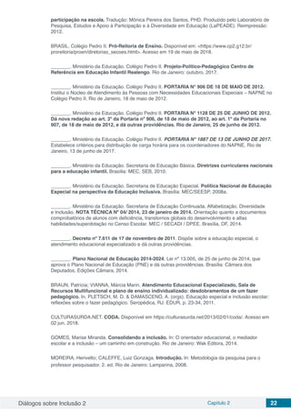 Diálogos sobre Inclusão 2 Capítulo 2 22
participação na escola. Tradução: Mônica Pereira dos Santos, PHD. Produzido pelo Laboratório de
Pesquisa, Estudos e Apoio à Participação e à Diversidade em Educação (LaPEADE). Reimpressão:
2012.
BRASIL. Colégio Pedro II. Pró-Reitoria de Ensino. Disponível em: <https://www.cp2.g12.br/
proreitoria/proen/diretorias_secoes.html>. Acesso em 19 de maio de 2018.
_______. Ministério da Educação. Colégio Pedro II. Projeto-Político-Pedagógico Centro de
Referência em Educação Infantil Realengo. Rio de Janeiro: outubro, 2017.
_______. Ministério da Educação. Colégio Pedro II. PORTARIA N° 906 DE 18 DE MAIO DE 2012.
Institui o Núcleo de Atendimento às Pessoas com Necessidades Educacionais Especiais – NAPNE no
Colégio Pedro II. Rio de Janeiro, 18 de maio de 2012.
_______. Ministério da Educação. Colégio Pedro II. PORTARIA N° 1128 DE 25 DE JUNHO DE 2012.
Dá nova redação ao art. 3º da Portaria nº 906, de 18 de maio de 2012, ao art. 1º da Portaria no
907, de 18 de maio de 2012, e dá outras providências. Rio de Janeiro, 25 de junho de 2012.
_______. Ministério da Educação. Colégio Pedro II. PORTARIA N° 1887 DE 13 DE JUNHO DE 2017.
Estabelece critérios para distribuição de carga horária para os coordenadores do NAPNE. Rio de
Janeiro, 13 de junho de 2017.
_______. Ministério da Educação. Secretaria de Educação Básica. Diretrizes curriculares nacionais
para a educação infantil. Brasília: MEC, SEB, 2010.
_______. Ministério da Educação. Secretaria de Educação Especial. Política Nacional de Educação
Especial na perspectiva da Educação Inclusiva. Brasília: MEC/SEESP, 2008a.
_______. Ministério da Educação. Secretaria de Educação Continuada, Alfabetização, Diversidade
e Inclusão. NOTA TÉCNICA Nº 04/ 2014, 23 de janeiro de 2014. Orientação quanto a documentos
comprobatórios de alunos com deficiência, transtornos globais do desenvolvimento e altas
habilidades/superdotação no Censo Escolar. MEC / SECADI / DPEE. Brasília, DF, 2014.
_______. Decreto nº 7.611 de 17 de novembro de 2011. Dispõe sobre a educação especial, o
atendimento educacional especializado e dá outras providências.
_______. Plano Nacional de Educação 2014-2024. Lei nº 13.005, de 25 de junho de 2014, que
aprova o Plano Nacional de Educação (PNE) e dá outras providências. Brasília: Câmara dos
Deputados, Edições Câmara, 2014.
BRAUN, Patrícia; VIANNA, Márcia Marin. Atendimento Educacional Especializado, Sala de
Recursos Multifuncional e plano de ensino individualizado: desdobramentos de um fazer
pedagógico. In. PLETSCH, M. D. & DAMASCENO, A. (orgs). Educação especial e inclusão escolar:
reflexões sobre o fazer pedagógico. Seropédica, RJ: EDUR, p. 23-34, 2011.
CULTURASURDA.NET. CODA. Disponível em https://culturasurda.net/2013/02/01/coda/. Acesso em
02 jun. 2018.
GOMES, Marise Miranda. Consolidando a inclusão. In: O orientador educacional, o mediador
escolar e a inclusão – um caminho em construção. Rio de Janeiro: Wak Editora, 2014.
MOREIRA, Herivelto; CALEFFE, Luiz Gonzaga. Introdução. In: Metodologia da pesquisa para o
professor pesquisador. 2. ed. Rio de Janeiro: Lamparina, 2008.
 