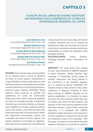 Diálogos sobre Inclusão 2 Capítulo 3 23
CAPÍTULO 3
doi
A DISCIPLINA DE LIBRAS NO ENSINO SUPERIOR:
UM PANORAMA DOS ACADÊMICOS DE LETRAS DA
UNIVERSIDADE REGIONAL DO CARIRI
Luiza Valdevino Lima
Universidade Regional do Cariri, Crato – CE
Daniela Valdevino Lima
Universidade Regional do Cariri, Crato – CE
Luciana Maria de Souza Macedo
Universidade Regional do Cariri, Crato – CE
Geórgia Maria de Alencar Maia
Universidade Regional do Cariri, Crato – CE
Ana Patrícia Silveira
Secretaria Municipal de Educação, Crato – CE
RESUMO: Nosso estudo surgiu da necessidade
de se conhecer sobre o ensino da disciplina
de Libras no ensino superior. Notadamente a
Língua Brasileira de Sinais está cada vez mais
ganhando espaço nas discussões de estudiosos
esendoinseridanoscurrículosdaslicenciaturas,
conforme exige o decreto 5.626/2005. Nossa
pesquisa busca conhecer as opiniões dos
acadêmicos de Letras da Universidade
Regional do Cariri sobre o ensino da disciplina
de Libras na formação docente. É importante
frisarmos que os futuros docentes, ao iniciarem
seus trabalhos em escolas, poderão encontrar
alunos com surdez, e para isso precisam estar
preparados para lidar com esses alunos. Diante
dos argumentos mencionados, nota-se que
a disciplina de Libras no ensino superior é de
grande relevância na formação do magistério,
pois esta trará aos acadêmicos uma base desta
Língua. Buscamos com esse artigo, demonstrar
a grande relevância que há na inserção da
disciplina de Libras nos currículos do curso de
Licenciatura e almejamos que esse estudo leve
contribuições no campo das pesquisas sobre
educação inclusiva.
PALAVRAS-CHAVE: Ensino Superior,
Formação Docente, Libras, Licenciatura em
Letras.
ABSTRACT: Our study arose from needing
to know about teaching of LIBRAS’ discipline
in higher education. Notably Brazilian Sign
Language is increasingly gaining space on
scholars’ discussions and being inserted in
the curriculums of the academic degrees,
as it is required by decree 5.626/2005. Our
research seeks to know opinions of the Letters
‘academics of Regional University of Cariri
about teaching of LIBRAS’ discipline on the
teacher qualification. It is important to stress
that when the future teachers initiate their jobs
at schools, they could find deaf students, and
because of that, they must be prepared to deal
with these students. In light of these mentioned
arguments, it is noticeable that LIBRAS’
discipline in higher education is a lot relevant on
training magisterium, because this will provide
the academics a base of this Language. With
this paper, we search to demonstrate the great
relevance that there is on insertion of Libras on
 