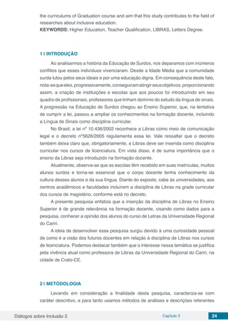 Diálogos sobre Inclusão 2 Capítulo 3 24
the curriculums of Graduation course and aim that this study contributes to the field of
researches about inclusive education.
KEYWORDS: Higher Education, Teacher Qualification, LIBRAS, Letters Degree.
1 | 	INTRODUÇÃO
Ao analisarmos a história da Educação de Surdos, nos deparamos com inúmeros
conflitos que esses indivíduos vivenciaram. Desde a Idade Média que a comunidade
surda lutou pelos seus ideais e por uma educação digna. Em consequência deste fato,
nota-sequeeles,progressivamente,conseguiramatingirseusobjetivos,proporcionando
assim, a criação de instituições e escolas que aos poucos foi introduzindo em seu
quadro de profissionais, professores que tinham domínio do estudo da língua de sinais.
A progressão na Educação de Surdos chegou ao Ensino Superior, que, na tentativa
de cumprir a lei, passou a ampliar os conhecimentos na formação docente, incluindo
a Língua de Sinais como disciplina curricular.
No Brasil, a lei nº 10.436/2002 reconhece a Libras como meio de comunicação
legal e o decreto nº5626/2005 regulamenta essa lei. Vale ressaltar que o decreto
também deixa claro que, obrigatoriamente, a Libras deve ser inserida como disciplina
curricular nos cursos de licenciatura. Em vista disso, é de suma importância que o
ensino da Libras seja introduzido na formação docente.
Atualmente, observa-se que as escolas têm recebido em suas matrículas, muitos
alunos surdos e torna-se essencial que o corpo docente tenha conhecimento da
cultura desses alunos e da sua língua. Diante do exposto, cabe às universidades, aos
centros acadêmicos e faculdades incluírem a disciplina de Libras na grade curricular
dos cursos de magistério, conforme está no decreto.
A presente pesquisa enfatiza que a inserção da disciplina de Libras no Ensino
Superior é de grande relevância na formação docente, visando como dados para a
pesquisa, conhecer a opinião dos alunos do curso de Letras da Universidade Regional
do Cariri.
A ideia de desenvolver essa pesquisa surgiu devido à uma curiosidade pessoal
de como é a visão dos futuros docentes em relação à disciplina de Libras nos cursos
de licenciatura. Podemos destacar também que o interesse nessa temática se justifica
pela vivência atual como professora de Libras da Universidade Regional do Cariri, na
cidade de Crato-CE.
2 | 	METODOLOGIA
Levando em consideração a finalidade desta pesquisa, caracteriza-se com
caráter descritivo, e para tanto usamos métodos de análises e descrições referentes
 